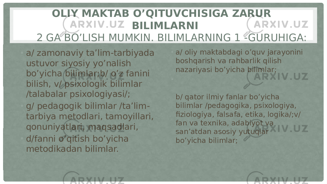 OLIY MAKTAB O’QITUVCHISIGA ZARUR BILIMLARNI   2 GA BO’LISH MUMKIN. BILIMLARNING 1 -GURUHIGA: • a/ zamonaviy ta’lim-tarbiyada ustuvor siyosiy yo’nalish bo’yicha bilimlar;b/ o’z fanini bilish, v/ psixologik bilimlar /talabalar psixologiyasi/; • g/ pedagogik bilimlar /ta’lim- tarbiya metodlari, tamoyillari, qonuniyatlari, maqsadlari, • d/fanni o’qitish bo’yicha metodikadan bilimlar. • a/ oliy maktabdagi o’quv jarayonini boshqarish va rahbarlik qilish nazariyasi bo’yicha bilimlar; • b/ qator ilmiy fanlar bo’yicha bilimlar /pedagogika, psixologiya, fiziologiya, falsafa, etika, logika/;v/ fan va texnika, adabiyot va san’atdan asosiy yutuqlar bo’yicha bilimlar; 