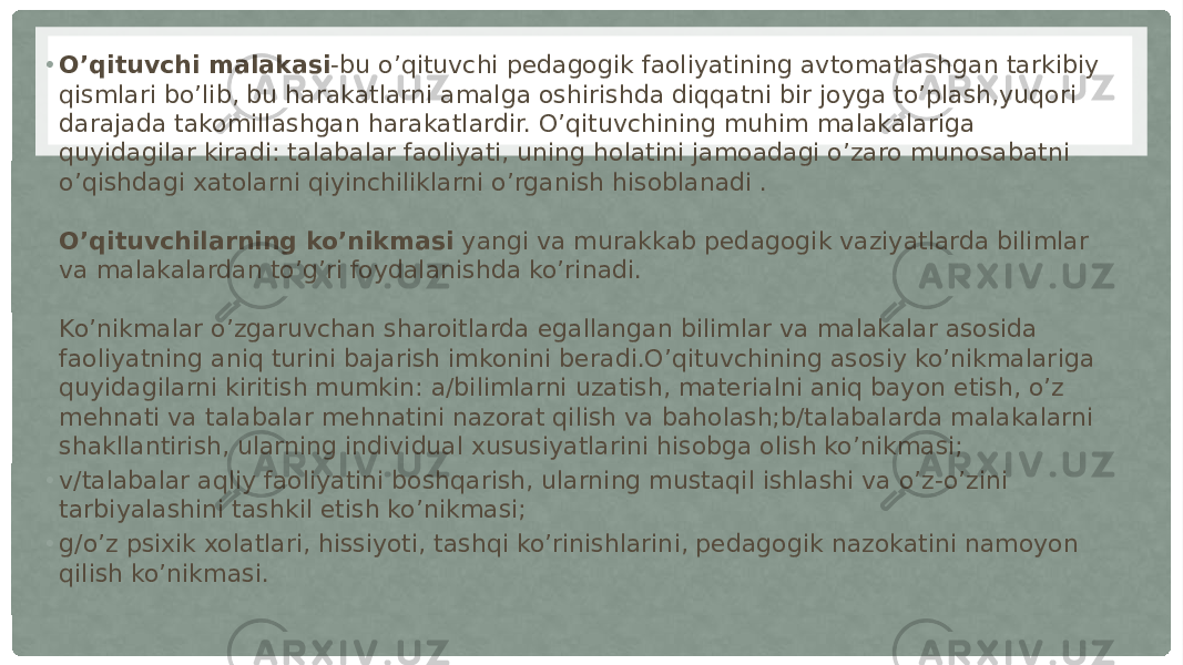 • O’qituvchi malakasi -bu o’qituvchi pedagogik faoliyatining avtomatlashgan tarkibiy qismlari bo’lib, bu harakatlarni amalga oshirishda diqqatni bir joyga to’plash,yuqori darajada takomillashgan harakatlardir. O’qituvchining muhim malakalariga quyidagilar kiradi: talabalar faoliyati, uning holatini jamoadagi o’zaro munosabatni o’qishdagi xatolarni qiyinchiliklarni o’rganish hisoblanadi . O’qituvchilarning ko’nikmasi  yangi va murakkab pedagogik vaziyatlarda bilimlar va malakalardan to’g’ri foydalanishda ko’rinadi. Ko’nikmalar o’zgaruvchan sharoitlarda egallangan bilimlar va malakalar asosida faoliyatning aniq turini bajarish imkonini beradi.O’qituvchining asosiy ko’nikmalariga quyidagilarni kiritish mumkin: a/bilimlarni uzatish, materialni aniq bayon etish, o’z mehnati va talabalar mehnatini nazorat qilish va baholash;b/talabalarda malakalarni shakllantirish, ularning individual xususiyatlarini hisobga olish ko’nikmasi; • v/talabalar aqliy faoliyatini boshqarish, ularning mustaqil ishlashi va o’z-o’zini tarbiyalashini tashkil etish ko’nikmasi; • g/o’z psixik xolatlari, hissiyoti, tashqi ko’rinishlarini, pedagogik nazokatini namoyon qilish ko’nikmasi. 