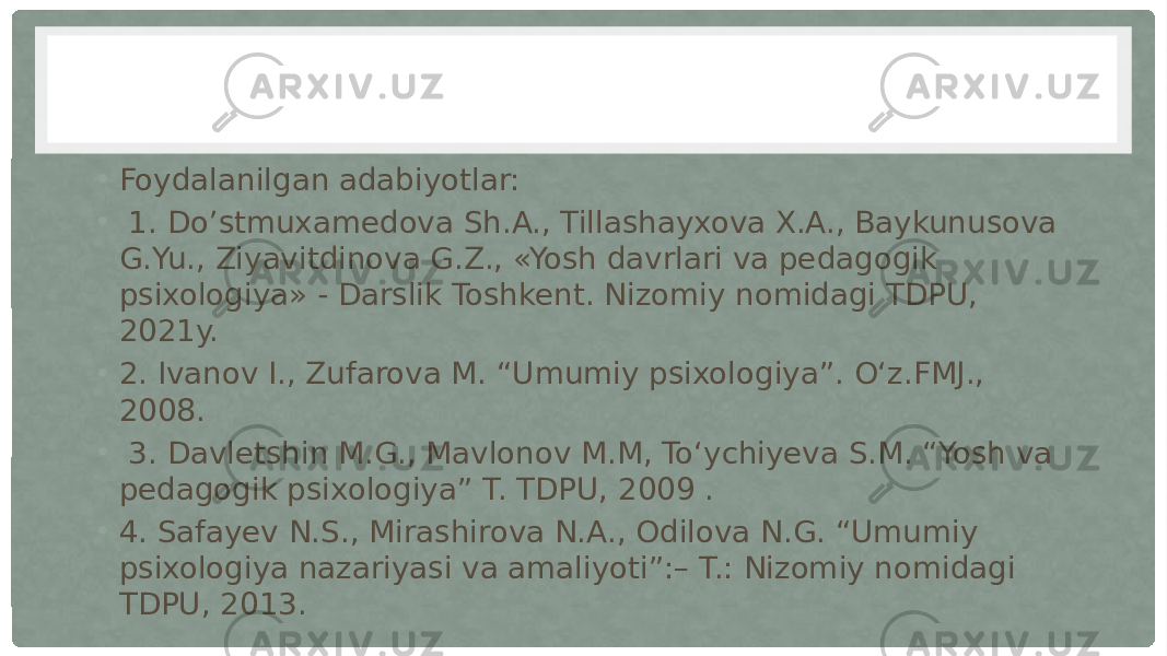 • Foydalanilgan adabiyotlar: • 1. Do’stmuxamedova Sh.A., Tillashayxova X.A., Baykunusova G.Yu., Ziyavitdinova G.Z., «Yosh davrlari va pedagogik psixologiya» - Darslik Toshkent. Nizomiy nomidagi TDPU, 2021y. • 2. Ivanov I., Zufarova M. “Umumiy psixologiya”. O‘z.FMJ., 2008. • 3. Davletshin M.G., Mavlonov M.M, To‘ychiyeva S.M. “Yosh va pedagogik psixologiya” T. TDPU, 2009 . • 4. Safayev N.S., Mirashirova N.A., Odilova N.G. “Umumiy psixologiya nazariyasi va amaliyoti”:– T.: Nizomiy nomidagi TDPU, 2013. 