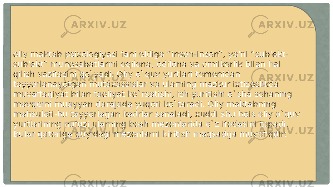 oliy maktab psixologiyasi fani oldiga “inson-inson”, ya&#39;ni “sub&#39;ekt- sub&#39;ekt” munosabatlarini oqilona, odilona va omilkorlik bilan hal qilish vazifasini qo`yadi. Oliy o`quv yurtlari tomonidan tayyorlanayotgan mutaxassislar va ularning mazkur ixtisoslikda muvaffaqiyat bilan faoliyat ko`rsatishi, ish yuritishi o`sha sohaning mavqeini muayyan darajada yuqori ko`taradi. Oliy maktabning mahsuloti-bu tayyorlagan kadrlar sanaladi, xuddi shu bois oliy o`quv yurtlarining nufuzi ularning bosh mezonlarida o`z ifodasini topadi. Bular qatoriga quyidagi mezonlarni kiritish maqsadga muvofiqdir: 