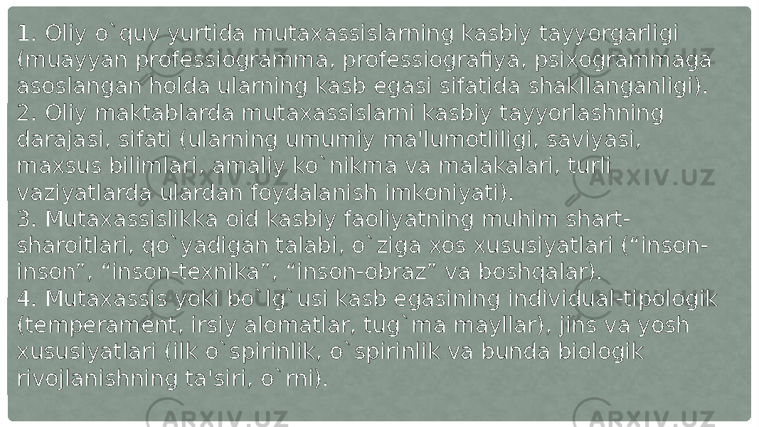 1. Oliy o`quv yurtida mutaxassislarning kasbiy tayyorgarligi (muayyan professiogramma, professiografiya, psixogrammaga asoslangan holda ularning kasb egasi sifatida shakllanganligi). 2. Oliy maktablarda mutaxassislarni kasbiy tayyorlashning darajasi, sifati (ularning umumiy ma&#39;lumotliligi, saviyasi, maxsus bilimlari, amaliy ko`nikma va malakalari, turli vaziyatlarda ulardan foydalanish imkoniyati). 3. Mutaxassislikka oid kasbiy faoliyatning muhim shart- sharoitlari, qo`yadigan talabi, o`ziga xos xususiyatlari (“inson- inson”, “inson-texnika”, “inson-obraz” va boshqalar). 4. Mutaxassis yoki bo`lg`usi kasb egasining individual-tipologik (temperament, irsiy alomatlar, tug`ma mayllar), jins va yosh xususiyatlari (ilk o`spirinlik, o`spirinlik va bunda biologik rivojlanishning ta&#39;siri, o`rni). 