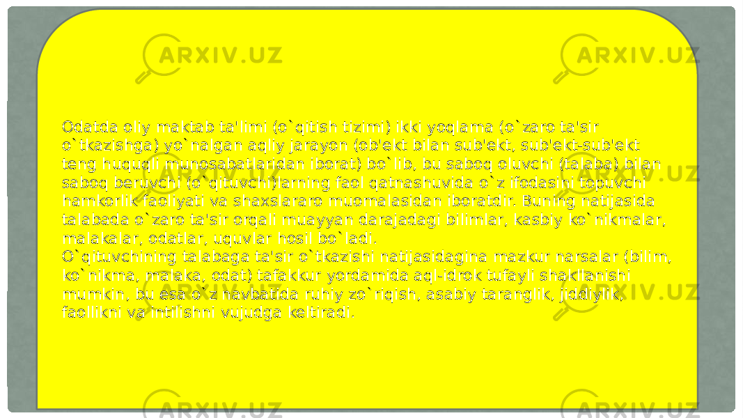 Odatda oliy maktab ta&#39;limi (o`qitish tizimi) ikki yoqlama (o`zaro ta&#39;sir o`tkazishga) yo`nalgan aqliy jarayon (ob&#39;ekt bilan sub&#39;ekt, sub&#39;ekt-sub&#39;ekt teng huquqli munosabatlaridan iborat) bo`lib, bu saboq oluvchi (talaba) bilan saboq beruvchi (o`qituvchi)larning faol qatnashuvida o`z ifodasini topuvchi hamkorlik faoliyati va shaxslararo muomalasidan iboratdir. Buning natijasida talabada o`zaro ta&#39;sir orqali muayyan darajadagi bilimlar, kasbiy ko`nikmalar, malakalar, odatlar, uquvlar hosil bo`ladi. O`qituvchining talabaga ta&#39;sir o`tkazishi natijasidagina mazkur narsalar (bilim, ko`nikma, malaka, odat) tafakkur yordamida aql-idrok tufayli shakllanishi mumkin, bu esa o`z navbatida ruhiy zo`riqish, asabiy taranglik, jiddiylik, faollikni va intilishni vujudga keltiradi. 