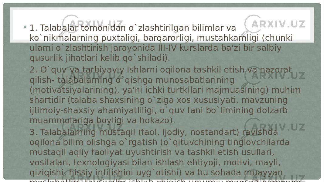 • 1. Talabalar tomonidan o`zlashtirilgan bilimlar va ko`nikmalarning puxtaligi, barqarorligi, mustahkamligi (chunki ularni o`zlashtirish jarayonida III-IV kurslarda ba&#39;zi bir salbiy qusurlik jihatlari kelib qo`shiladi). • 2. O`quv va tarbiyaviy ishlarni oqilona tashkil etish va nazorat qilish- talabalarning o`qishga munosabatlarining (motivatsiyalarining), ya&#39;ni ichki turtkilari majmuasining) muhim shartidir (talaba shaxsining o`ziga xos xususiyati, mavzuning ijtimoiy-shaxsiy ahamiyatliligi, o`quv fani bo`limining dolzarb muammolariga boyligi va hokazo). • 3. Talabalarning mustaqil (faol, ijodiy, nostandart) ravishda oqilona bilim olishga o`rgatish (o`qituvchining tinglovchilarda mustaqil aqliy faoliyat uyushtirish va tashkil etish usullari, vositalari, texnologiyasi bilan ishlash ehtiyoji, motivi, mayli, qiziqishi, hissiy intilishini uyg`otishi) va bu sohada muayyan maslahatlar, tavsiyalar ishlab chiqish umumiy maqsad namoyon bo`lishining kafolati (garovi) dir. 