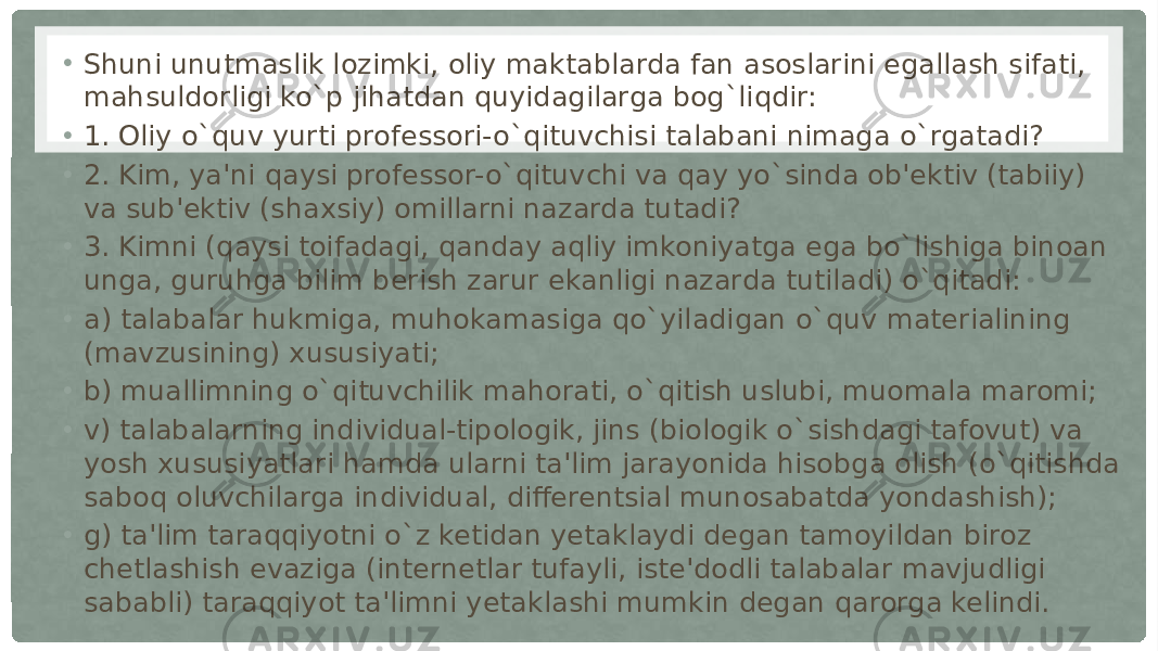 • Shuni unutmaslik lozimki, oliy maktablarda fan asoslarini egallash sifati, mahsuldorligi ko`p jihatdan quyidagilarga bog`liqdir: • 1. Oliy o`quv yurti professori-o`qituvchisi talabani nimaga o`rgatadi? • 2. Kim, ya&#39;ni qaysi professor-o`qituvchi va qay yo`sinda ob&#39;ektiv (tabiiy) va sub&#39;ektiv (shaxsiy) omillarni nazarda tutadi? • 3. Kimni (qaysi toifadagi, qanday aqliy imkoniyatga ega bo`lishiga binoan unga, guruhga bilim berish zarur ekanligi nazarda tutiladi) o`qitadi: • a) talabalar hukmiga, muhokamasiga qo`yiladigan o`quv materialining (mavzusining) xususiyati; • b) muallimning o`qituvchilik mahorati, o`qitish uslubi, muomala maromi; • v) talabalarning individual-tipologik, jins (biologik o`sishdagi tafovut) va yosh xususiyatlari hamda ularni ta&#39;lim jarayonida hisobga olish (o`qitishda saboq oluvchilarga individual, differentsial munosabatda yondashish); • g) ta&#39;lim taraqqiyotni o`z ketidan yetaklaydi degan tamoyildan biroz chetlashish evaziga (internetlar tufayli, iste&#39;dodli talabalar mavjudligi sababli) taraqqiyot ta&#39;limni yetaklashi mumkin degan qarorga kelindi. 