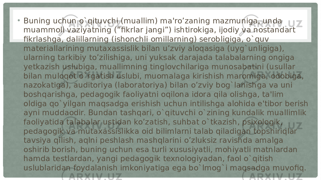 • Buning uchun o`qituvchi (muallim) ma&#39;ro’zaning mazmuniga, unda muammoli vaziyatning (“fikrlar jangi”) ishtirokiga, ijodiy va nostandart fikrlashga, dalillarning (ishonchli omillarning) serobligiga, o`quv materiallarining mutaxassislik bilan u’zviy aloqasiga (uyg`unligiga), ularning tarkibiy to’zilishiga, uni yuksak darajada talabalarning ongiga yetkazish uslubiga, muallimning tinglovchilariga munosabatini (usullar bilan muloqot o`rgatish uslubi, muomalaga kirishish maromiga, odobiga, nazokatiga), auditoriya (laboratoriya) bilan o’zviy bog`lanishga va uni boshqarishga, pedagogik faoliyatni oqilona idora qila olishga, ta&#39;lim oldiga qo`yilgan maqsadga erishish uchun intilishga alohida e&#39;tibor berish ayni muddaodir. Bundan tashqari, o`qituvchi o`zining kundalik muallimlik faoliyatida talabalar ustidan ko’zatish, suhbat o`tkazish, psixologik, pedagogik va mutaxassislikka oid bilimlarni talab qiladigan topshiriqlar tavsiya qilish, aqlni peshlash mashqlarini o’zluksiz ravishda amalga oshirib borish, buning uchun esa turli xususiyatli, mohiyatli matnlardan hamda testlardan, yangi pedagogik texnologiyadan, faol o`qitish uslublaridan foydalanish imkoniyatiga ega bo`lmog`i maqsadga muvofiq. 