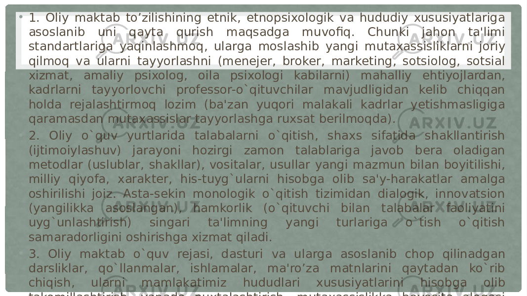 • 1. Oliy maktab to’zilishining etnik, etnopsixologik va hududiy xususiyatlariga asoslanib uni qayta qurish maqsadga muvofiq. Chunki jahon ta&#39;limi standartlariga yaqinlashmoq, ularga moslashib yangi mutaxassisliklarni joriy qilmoq va ularni tayyorlashni (menejer, broker, marketing, sotsiolog, sotsial xizmat, amaliy psixolog, oila psixologi kabilarni) mahalliy ehtiyojlardan, kadrlarni tayyorlovchi professor-o`qituvchilar mavjudligidan kelib chiqqan holda rejalashtirmoq lozim (ba&#39;zan yuqori malakali kadrlar yetishmasligiga qaramasdan mutaxassislar tayyorlashga ruxsat berilmoqda). • 2. Oliy o`quv yurtlarida talabalarni o`qitish, shaxs sifatida shakllantirish (ijtimoiylashuv) jarayoni hozirgi zamon talablariga javob bera oladigan metodlar (uslublar, shakllar), vositalar, usullar yangi mazmun bilan boyitilishi, milliy qiyofa, xarakter, his-tuyg`ularni hisobga olib sa&#39;y-harakatlar amalga oshirilishi joiz. Asta-sekin monologik o`qitish tizimidan dialogik, innovatsion (yangilikka asoslangan), hamkorlik (o`qituvchi bilan talabalar faoliyatini uyg`unlashtirish) singari ta&#39;limning yangi turlariga o`tish o`qitish samaradorligini oshirishga xizmat qiladi. • 3. Oliy maktab o`quv rejasi, dasturi va ularga asoslanib chop qilinadgan darsliklar, qo`llanmalar, ishlamalar, ma&#39;ro’za matnlarini qaytadan ko`rib chiqish, ularni mamlakatimiz hududlari xususiyatlarini hisobga olib takomillashtirish, yanada puxtalashtirish, mutaxassislikka bevosita aloqasi bo`lmagan o`quv fanlarini (materiallarini) oqilona qisqartirish inson omilini hisobga olish demakdir 