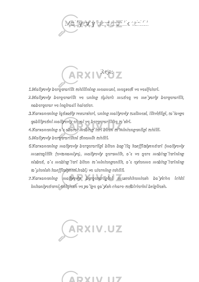 Moliyaviy barqarorlik tahlili Reja: 1.Moliyaviy barqarorlik tahlilining mazmuni, maqsadi va vazifalari. 2.Moliyaviy barqarorlik va uning tiplari: mutlaq va me`yoriy barqarorlik, nobarqaror va inqirozli holatlar. 3.Korxonaning iqtisodiy resurslari, uning moliyaviy tuzilmasi, likvidligi, to`lovga qobiliyatini moliyaviy ahvol va barqarorlikka ta`siri. 4.Korxonaning o`z oborot mablag`lari bilan ta`minlanganligi tahlili. 5.Moliyaviy barqarorlikni dinamik tahlili. 6.Korxonaning moliyaviy barqarorligi bilan bog`liq koeffitsiyentlari (moliyaviy mustaqillik (avtonomiya), moliyaviy qaramlik, o`z va qarz mablag`larining nisbati, o`z mablag`lari bilan ta`minlanganlik, o`z aylanma mablag`larining to`planish koeffitsiyenti kabi) va ularning tahlili. 7.Korxonaning moliyaviy barqarorligini mustahkamlash bo`yicha ichki imkoniyatlarni aniqlash va yo`lga qo`yish chora-tadbirlarini belgilash. 