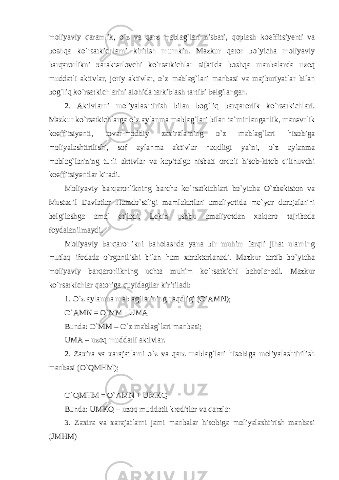 moliyaviy qaramlik, o`z va qarz mablag`lari nisbati, qoplash koeffitsiyenti va boshqa ko`rsatkichlarni kiritish mumkin. Mazkur qator bo`yicha moliyaviy barqarorlikni xarakterlovchi ko`rsatkichlar sifatida boshqa manbalarda uzoq muddatli aktivlar, joriy aktivlar, o`z mablag`lari manbasi va majburiyatlar bilan bog`liq ko`rsatkichlarini alohida tarkiblash tartibi belgilangan. 2. Aktivlarni moliyalashtirish bilan bog`liq barqarorlik ko`rsatkichlari. Mazkur ko`rsatkichlarga o`z aylanma mablag`lari bilan ta`minlanganlik, manevrlik koeffitsiyenti, tovar-moddiy zaxiralarning o`z mablag`lari hisobiga moliyalashtirilishi, sof aylanma aktivlar naqdligi ya`ni, o`z aylanma mablag`larining turli aktivlar va kapitalga nisbati orqali hisob-kitob qilinuvchi koeffitsiyentlar kiradi. Moliyaviy barqarorlikning barcha ko`rsatkichlari bo`yicha O`zbekiston va Mustaqil Davlatlar Hamdo`stligi mamlakatlari amaliyotida me`yor darajalarini belgilashga amal etiladi. Lekin ushbu amaliyotdan xalqaro tajribada foydalanilmaydi. Moliyaviy barqarorlikni baholashda yana bir muhim farqli jihat ularning mutlaq ifodada o`rganilishi bilan ham xarakterlanadi. Mazkur tartib bo`yicha moliyaviy barqarorlikning uchta muhim ko`rsatkichi baholanadi. Mazkur ko`rsatkichlar qatoriga quyidagilar kiritiladi: 1. O`z aylanma mablag`larining naqdligi (O`AMN); O`AMN = O`MM - UMA Bunda: O`MM – O`z mablag`lari manbasi; UMA – uzoq muddatli aktivlar. 2. Zaxira va xarajatlarni o`z va qarz mablag`lari hisobiga moliyalashtirilish manbasi (O`QMHM); O`QMHM = O`AMN + UMKQ Bunda: UMKQ – uzoq muddatli kreditlar va qarzlar 3. Zaxira va xarajatlarni jami manbalar hisobiga moliyalashtirish manbasi (JMHM) 