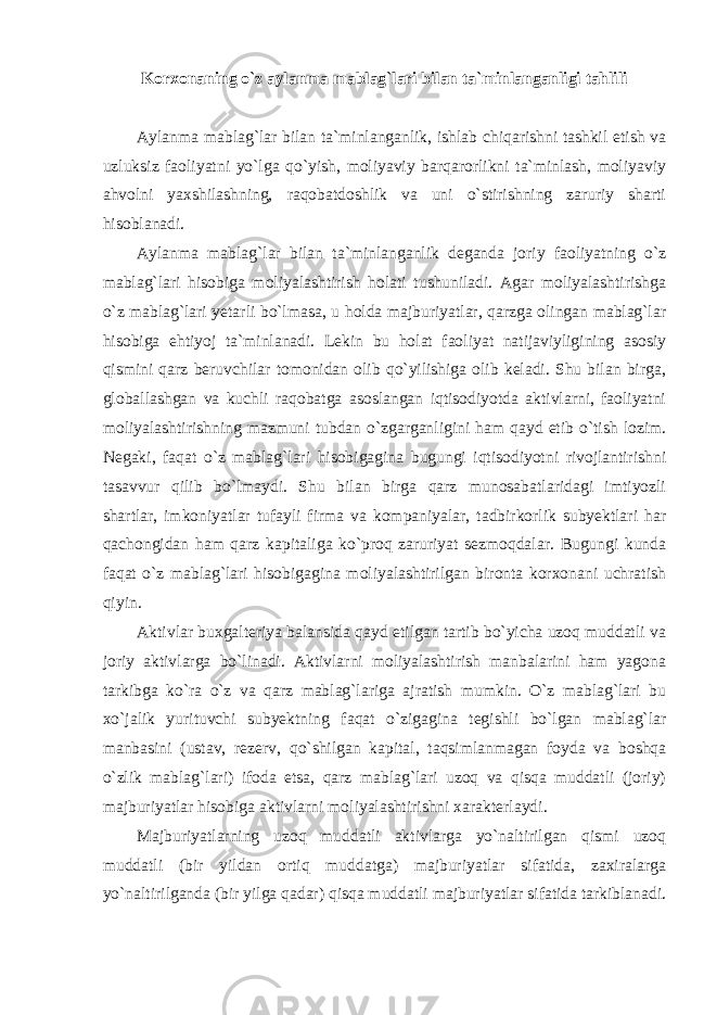 Korxonaning o`z aylanma mablag`lari bilan ta`minlanganligi tahlili Aylanma mablag`lar bilan ta`minlanganlik, ishlab chiqarishni tashkil etish va uzluksiz faoliyatni yo`lga qo`yish, moliyaviy barqarorlikni ta`minlash, moliyaviy ahvolni yaxshilashning, raqobatdoshlik va uni o`stirishning zaruriy sharti hisoblanadi. Aylanma mablag`lar bilan ta`minlanganlik deganda joriy faoliyatning o`z mablag`lari hisobiga moliyalashtirish holati tushuniladi. Agar moliyalashtirishga o`z mablag`lari yetarli bo`lmasa, u holda majburiyatlar, qarzga olingan mablag`lar hisobiga ehtiyoj ta`minlanadi. Lekin bu holat faoliyat natijaviyligining asosiy qismini qarz beruvchilar tomonidan olib qo`yilishiga olib keladi. Shu bilan birga, globallashgan va kuchli raqobatga asoslangan iqtisodiyotda aktivlarni, faoliyatni moliyalashtirishning mazmuni tubdan o`zgarganligini ham qayd etib o`tish lozim. Negaki, faqat o`z mablag`lari hisobigagina bugungi iqtisodiyotni rivojlantirishni tasavvur qilib bo`lmaydi. Shu bilan birga qarz munosabatlaridagi imtiyozli shartlar, imkoniyatlar tufayli firma va kompaniyalar, tadbirkorlik subyektlari har qachongidan ham qarz kapitaliga ko`proq zaruriyat sezmoqdalar. Bugungi kunda faqat o`z mablag`lari hisobigagina moliyalashtirilgan bironta korxonani uchratish qiyin. Aktivlar buxgalteriya balansida qayd etilgan tartib bo`yicha uzoq muddatli va joriy aktivlarga bo`linadi. Aktivlarni moliyalashtirish manbalarini ham yagona tarkibga ko`ra o`z va qarz mablag`lariga ajratish mumkin. O`z mablag`lari bu xo`jalik yurituvchi subyektning faqat o`zigagina tegishli bo`lgan mablag`lar manbasini (ustav, rezerv, qo`shilgan kapital, taqsimlanmagan foyda va boshqa o`zlik mablag`lari) ifoda etsa, qarz mablag`lari uzoq va qisqa muddatli (joriy) majburiyatlar hisobiga aktivlarni moliyalashtirishni xarakterlaydi. Majburiyatlarning uzoq muddatli aktivlarga yo`naltirilgan qismi uzoq muddatli (bir yildan ortiq muddatga) majburiyatlar sifatida, zaxiralarga yo`naltirilganda (bir yilga qadar) qisqa muddatli majburiyatlar sifatida tarkiblanadi. 