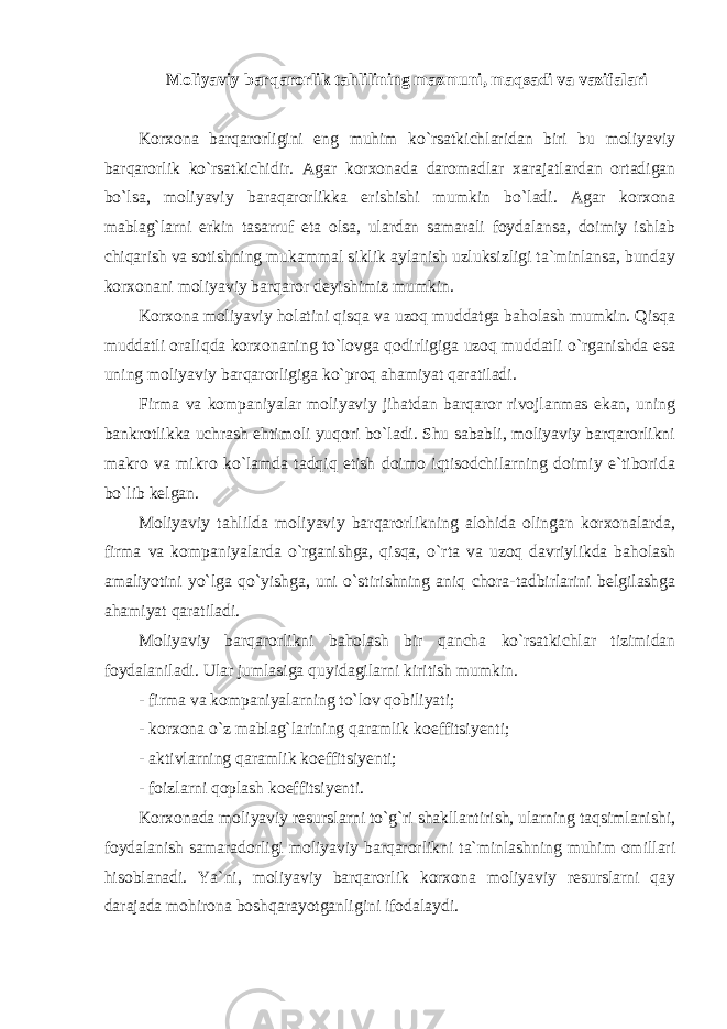 Moliyaviy barqarorlik tahlilining mazmuni, maqsadi va vazifalari Korxona barqarorligini eng muhim ko`rsatkichlaridan biri bu moliyaviy barqarorlik ko`rsatkichidir. Agar korxonada daromadlar xarajatlardan ortadigan bo`lsa, moliyaviy baraqarorlikka erishishi mumkin bo`ladi. Agar korxona mablag`larni erkin tasarruf eta olsa, ulardan samarali foydalansa, doimiy ishlab chiqarish va sotishning mukammal siklik aylanish uzluksizligi ta`minlansa, bunday korxonani moliyaviy barqaror deyishimiz mumkin. Korxona moliyaviy holatini qisqa va uzoq muddatga baholash mumkin. Qisqa muddatli oraliqda korxonaning to`lovga qodirligiga uzoq muddatli o`rganishda esa uning moliyaviy barqarorligiga ko`proq ahamiyat qaratiladi. Firma va kompaniyalar moliyaviy jihatdan barqaror rivojlanmas ekan, uning bankrotlikka uchrash ehtimoli yuqori bo`ladi. Shu sababli, moliyaviy barqarorlikni makro va mikro ko`lamda tadqiq etish doimo iqtisodchilarning doimiy e`tiborida bo`lib kelgan. Moliyaviy tahlilda moliyaviy barqarorlikning alohida olingan korxonalarda, firma va kompaniyalarda o`rganishga, qisqa, o`rta va uzoq davriylikda baholash amaliyotini yo`lga qo`yishga, uni o`stirishning aniq chora-tadbirlarini belgilashga ahamiyat qaratiladi. Moliyaviy barqarorlikni baholash bir qancha ko`rsatkichlar tizimidan foydalaniladi. Ular jumlasiga quyidagilarni kiritish mumkin. - firma va kompaniyalarning to`lov qobiliyati; - korxona o`z mablag`larining qaramlik koeffitsiyenti; - aktivlarning qaramlik koeffitsiyenti; - foizlarni qoplash koeffitsiyenti. Korxonada moliyaviy resurslarni to`g`ri shakllantirish, ularning taqsimlanishi, foydalanish samaradorligi moliyaviy barqarorlikni ta`minlashning muhim omillari hisoblanadi. Ya`ni, moliyaviy barqarorlik korxona moliyaviy resurslarni qay darajada mohirona boshqarayotganligini ifodalaydi. 