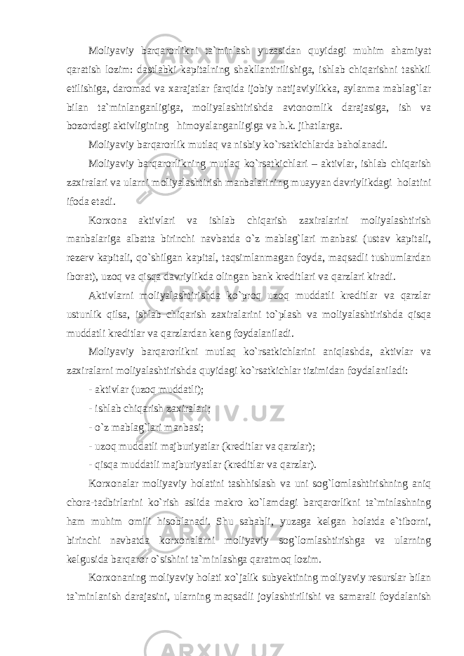 Moliyaviy barqarorlikni ta`minlash yuzasidan quyidagi muhim ahamiyat qaratish lozim: dastlabki kapitalning shakllantirilishiga, ishlab chiqarishni tashkil etilishiga, daromad va xarajatlar farqida ijobiy natijaviylikka, aylanma mablag`lar bilan ta`minlanganligiga, moliyalashtirishda avtonomlik darajasiga, ish va bozordagi aktivligining himoyalanganligiga va h.k. jihatlarga. Moliyaviy barqarorlik mutlaq va nisbiy ko`rsatkichlarda baholanadi. Moliyaviy barqarorlikning mutlaq ko`rsatkichlari – aktivlar, ishlab chiqarish zaxiralari va ularni moliyalashtirish manbalarining muayyan davriylikdagi holatini ifoda etadi. Korxona aktivlari va ishlab chiqarish zaxiralarini moliyalashtirish manbalariga albatta birinchi navbatda o`z mablag`lari manbasi (ustav kapitali, rezerv kapitali, qo`shilgan kapital, taqsimlanmagan foyda, maqsadli tushumlardan iborat), uzoq va qisqa davriylikda olingan bank kreditlari va qarzlari kiradi. Aktivlarni moliyalashtirishda ko`proq uzoq muddatli kreditlar va qarzlar ustunlik qilsa, ishlab chiqarish zaxiralarini to`plash va moliyalashtirishda qisqa muddatli kreditlar va qarzlardan keng foydalaniladi. Moliyaviy barqarorlikni mutlaq ko`rsatkichlarini aniqlashda, aktivlar va zaxiralarni moliyalashtirishda quyidagi ko`rsatkichlar tizimidan foydalaniladi: - aktivlar (uzoq muddatli); - ishlab chiqarish zaxiralari; - o`z mablag`lari manbasi; - uzoq muddatli majburiyatlar (kreditlar va qarzlar); - qisqa muddatli majburiyatlar (kreditlar va qarzlar). Korxonalar moliyaviy holatini tashhislash va uni sog`lomlashtirishning aniq chora-tadbirlarini ko`rish aslida makro ko`lamdagi barqarorlikni ta`minlashning ham muhim omili hisoblanadi. Shu sababli‚ yuzaga kelgan holatda e`tiborni, birinchi navbatda korxonalarni moliyaviy sog`lomlashtirishga va ularning kelgusida barqaror o`sishini ta`minlashga qaratmoq lozim. Korxonaning moliyaviy holati xo`jalik subyektining moliyaviy resurslar bilan ta`minlanish darajasini, ularning maqsadli joylashtirilishi va samarali foydalanish 