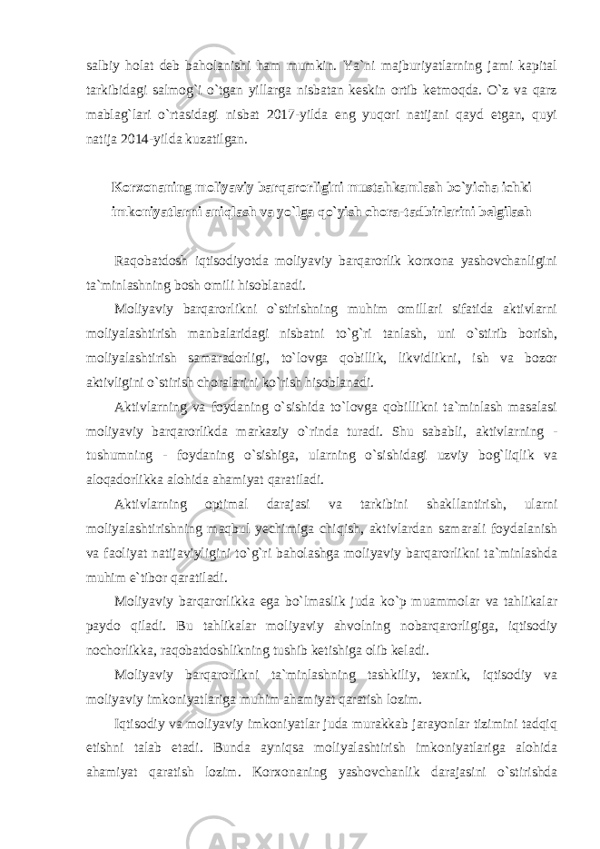 salbiy holat deb baholanishi ham mumkin. Ya`ni majburiyatlarning jami kapital tarkibidagi salmog`i o`tgan yillarga nisbatan keskin ortib ketmoqda. O`z va qarz mablag`lari o`rtasidagi nisbat 2017-yilda eng yuqori natijani qayd etgan, quyi natija 2014-yilda kuzatilgan. Korxonaning moliyaviy barqarorligini mustahkamlash bo`yicha ichki imkoniyatlarni aniqlash va yo`lga qo`yish chora-tadbirlarini belgilash Raqobatdosh iqtisodiyotda moliyaviy barqarorlik korxona yashovchanligini ta`minlashning bosh omili hisoblanadi. Moliyaviy barqarorlikni o`stirishning muhim omillari sifatida aktivlarni moliyalashtirish manbalaridagi nisbatni to`g`ri tanlash, uni o`stirib borish, moliyalashtirish samaradorligi, to`lovga qobillik, likvidlikni, ish va bozor aktivligini o`stirish choralarini ko`rish hisoblanadi. Aktivlarning va foydaning o`sishida to`lovga qobillikni ta`minlash masalasi moliyaviy barqarorlikda markaziy o`rinda turadi. Shu sababli‚ aktivlarning - tushumning - foydaning o`sishiga, ularning o`sishidagi uzviy bog`liqlik va aloqadorlikka alohida ahamiyat qaratiladi. Aktivlarning optimal darajasi va tarkibini shakllantirish, ularni moliyalashtirishning maqbul yechimiga chiqish, aktivlardan samarali foydalanish va faoliyat natijaviyligini to`g`ri baholashga moliyaviy barqarorlikni ta`minlashda muhim e`tibor qaratiladi. Moliyaviy barqarorlikka ega bo`lmaslik juda ko`p muammolar va tahlikalar paydo qiladi. Bu tahlikalar moliyaviy ahvolning nobarqarorligiga, iqtisodiy nochorlikka, raqobatdoshlikning tushib ketishiga olib keladi. Moliyaviy barqarorlikni ta`minlashning tashkiliy, texnik, iqtisodiy va moliyaviy imkoniyatlariga muhim ahamiyat qaratish lozim. Iqtisodiy va moliyaviy imkoniyatlar juda murakkab jarayonlar tizimini tadqiq etishni talab etadi. Bunda ayniqsa moliyalashtirish imkoniyatlariga alohida ahamiyat qaratish lozim. Korxonaning yashovchanlik darajasini o`stirishda 