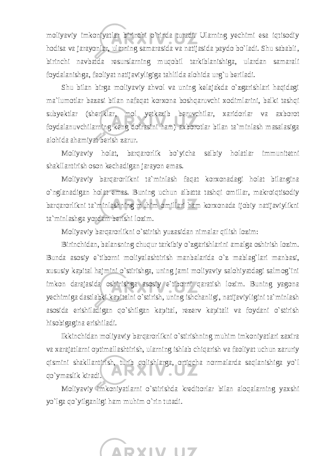 moliyaviy imkoniyatlar birinchi o`rinda turadi. Ularning yechimi esa iqtisodiy hodisa va jarayonlar, ularning samarasida va natijasida paydo bo`ladi. Shu sababli‚ birinchi navbatda resurslarning muqobil tarkiblanishiga, ulardan samarali foydalanishga, faoliyat natijaviyligiga tahlilda alohida urg`u beriladi. Shu bilan birga moliyaviy ahvol va uning kelajakda o`zgarishlari haqidagi ma`lumotlar bazasi bilan nafaqat korxona boshqaruvchi xodimlarini, balki tashqi subyektlar (sheriklar, mol yetkazib beruvchilar, xaridorlar va axborot foydalanuvchilarning keng doirasini ham) axborotlar bilan ta`minlash masalasiga alohida ahamiyat berish zarur. Moliyaviy holat, barqarorlik bo`yicha salbiy holatlar immunitetni shakllantirish oson kechadigan jarayon emas. Moliyaviy barqarorlikni ta`minlash faqat korxonadagi holat bilangina o`nglanadigan holat emas. Buning uchun albatta tashqi omillar, makroiqtisodiy barqarorlikni ta`minlashning muhim omillari ham korxonada ijobiy natijaviylikni ta`minlashga yordam berishi lozim. Moliyaviy barqarorlikni o`stirish yuzasidan nimalar qilish lozim: Birinchidan, balansning chuqur tarkibiy o`zgarishlarini amalga oshirish lozim. Bunda asosiy e`tiborni moliyalashtirish manbalarida o`z mablag`lari manbasi, xususiy kapital hajmini o`stirishga, uning jami moliyaviy salohiyatdagi salmog`ini imkon darajasida oshirishga asosiy e`tiborni qaratish lozim. Buning yagona yechimiga dastlabki kapitalni o`stirish, uning ishchanligi, natijaviyligini ta`minlash asosida erishiladigan qo`shilgan kapital, rezerv kapitali va foydani o`stirish hisobigagina erishiladi. Ikkinchidan moliyaviy barqarorlikni o`stirishning muhim imkoniyatlari zaxira va xarajatlarni optimallashtirish, ularning ishlab chiqarish va faoliyat uchun zaruriy qismini shakllantirish, turib qolishlarga, ortiqcha normalarda saqlanishiga yo`l qo`ymaslik kiradi. Moliyaviy imkoniyatlarni o`stirishda kreditorlar bilan aloqalarning yaxshi yo`lga qo`yilganligi ham muhim o`rin tutadi. 