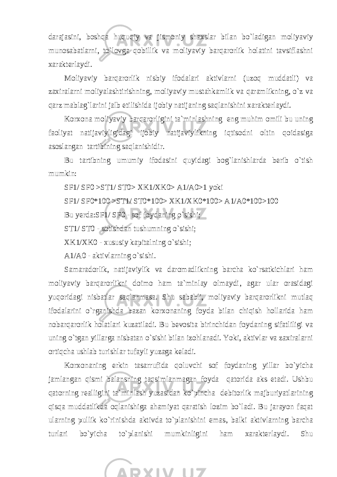 darajasini, boshqa huquqiy va jismoniy shaxslar bilan bo`ladigan moliyaviy munosabatlarni, to`lovga qobillik va moliyaviy barqarorlik holatini tavsiflashni xarakterlaydi. Moliyaviy barqarorlik nisbiy ifodalari aktivlarni (uzoq muddatli) va zaxiralarni moliyalashtirishning, moliyaviy mustahkamlik va qaramlikning, o`z va qarz mablag`larini jalb etilishida ijobiy natijaning saqlanishini xarakterlaydi. Korxona moliyaviy barqarorligini ta`minlashning eng muhim omili bu uning faoliyat natijaviyligidagi ijobiy natijaviylikning iqtisodni oltin qoidasiga asoslangan tartibining saqlanishidir. Bu tartibning umumiy ifodasini quyidagi bog`lanishlarda berib o`tish mumkin: SF1/ SF0 >ST1/ ST0> XK1/XK0> A1/A0>1 yoki SF1/ SF0*100 >ST1/ ST0*100> XK1/XK0*100> A1/A0*100>100 Bu yerda:SF1/ SF0 - sof foydaning o`sishi; ST1/ ST0 - sotishdan tushumning o`sishi; XK1/XK0 - xususiy kapitalning o`sishi; A1/A0 - aktivlarning o`sishi. Samaradorlik, natijaviylik va daromadlikning barcha ko`rsatkichlari ham moliyaviy barqarorlikni doimo ham ta`minlay olmaydi‚ agar ular orasidagi yuqoridagi nisbatlar saqlanmasa. Shu sababli, moliyaviy barqarorlikni mutlaq ifodalarini o`rganishda bazan korxonaning foyda bilan chiqish hollarida ham nobarqarorlik holatlari kuzatiladi. Bu bevosita birinchidan foydaning sifatliligi va uning o`tgan yillarga nisbatan o`sishi bilan izohlanadi. Yoki, aktivlar va zaxiralarni ortiqcha ushlab turishlar tufayli yuzaga keladi. Korxonaning erkin tasarrufida qoluvchi sof foydaning yillar bo`yicha jamlangan qismi balansning taqsimlanmagan foyda qatorida aks etadi. Ushbu qatorning realligini ta`minlash yuzasidan ko`pincha debitorlik majburiyatlarining qisqa muddatlikda oqlanishiga ahamiyat qaratish lozim bo`ladi. Bu jarayon faqat ularning pullik ko`rinishda aktivda to`planishini emas‚ balki aktivlarning barcha turlari bo`yicha to`planishi mumkinligini ham xarakterlaydi. Shu 