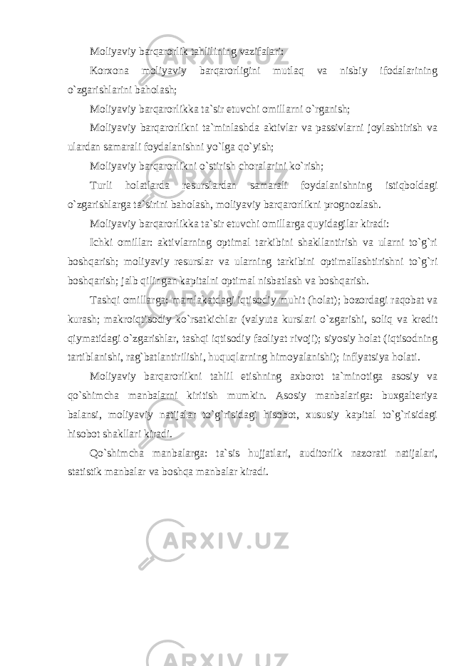 Moliyaviy barqarorlik tahlilining vazifalari: Korxona moliyaviy barqarorligini mutlaq va nisbiy ifodalarining o`zgarishlarini baholash; Moliyaviy barqarorlikka ta`sir etuvchi omillarni o`rganish; Moliyaviy barqarorlikni ta`minlashda aktivlar va passivlarni joylashtirish va ulardan samarali foydalanishni yo`lga qo`yish; Moliyaviy barqarorlikni o`stirish choralarini ko`rish; Turli holatlarda resurslardan samarali foydalanishning istiqboldagi o`zgarishlarga ta`sirini baholash, moliyaviy barqarorlikni prognozlash. Moliyaviy barqarorlikka ta`sir etuvchi omillarga quyidagilar kiradi: Ichki omillar: aktivlarning optimal tarkibini shakllantirish va ularni to`g`ri boshqarish; moliyaviy resurslar va ularning tarkibini optimallashtirishni to`g`ri boshqarish; jalb qilingan kapitalni optimal nisbatlash va boshqarish. Tashqi omillarga: mamlakatdagi iqtisodiy muhit (holat); bozordagi raqobat va kurash; makroiqtisodiy ko`rsatkichlar (valyuta kurslari o`zgarishi, soliq va kredit qiymatidagi o`zgarishlar, tashqi iqtisodiy faoliyat rivoji); siyosiy holat (iqtisodning tartiblanishi, rag`batlantirilishi, huquqlarning himoyalanishi); inflyatsiya holati. Moliyaviy barqarorlikni tahlil etishning axborot ta`minotiga asosiy va qo`shimcha manbalarni kiritish mumkin. Asosiy manbalariga: buxgalteriya balansi, moliyaviy natijalar to`g`risidagi hisobot, xususiy kapital to`g`risidagi hisobot shakllari kiradi. Qo`shimcha manbalarga: ta`sis hujjatlari, auditorlik nazorati natijalari, statistik manbalar va boshqa manbalar kiradi. 