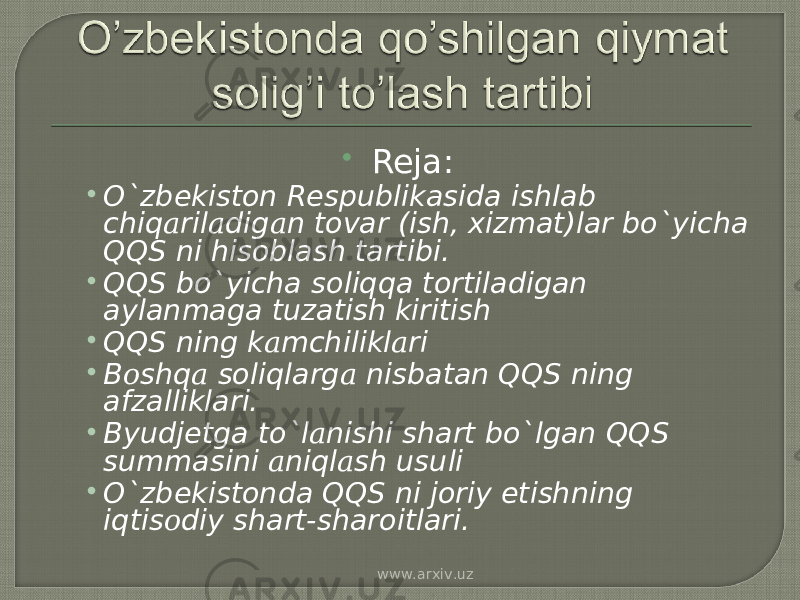  Reja: • O`zbekiston Respublikasida ishlab chiq а ril а dig а n tovar (ish, xizmat)lar bo`yicha QQS ni hisoblash tartibi. • QQS bo`yicha soliqqa tortiladigan aylanmaga tuzatish kiritish • QQS ning k а mchilikl а ri • B о shq а soliqlarg а nisbatan QQS ning afzalliklari. • Byudjetga to`l а nishi shart bo`lgan QQS summasini а niql а sh usuli • O`zbekistonda QQS ni joriy etishning iqtis о diy shart-sharoitlari. www.arxiv.uz 