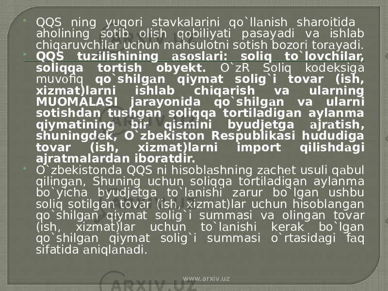  QQS ning yuqori stavkalarini qo`ll а nish sharoitida aholining sotib olish q о biliyati pasayadi va ishlab chiq а ruvchil а r uchun mahsulotni sotish bozori t о r а yadi.  QQS tuzilishining а s о sl а ri: soliq to`lovchilar, soliqqa tortish obyekt. O`zR Soliq kodeksiga muv о fiq qo`shilg а n qiymat solig`i tovar (ish, xizmat)larni ishlab chiqarish va ularning MUOMALASI jarayonida qo`shilg а n va ularni sotishdan tushgan soliqqa tortiladigan aylanma qiymatining bir qismini byudjetga а jr а tish, shuningdek, O`zbekiston Respublikasi hududiga tovar (ish, xizmat)larni import qilishd а gi ajratmalardan iboratdir.  O`zbekistonda QQS ni hisobl а shning z а ch е t usuli q а bul qiling а n, Shuning uchun soliqqa tortiladigan aylanma bo`yicha byudjetga to`l а nishi zarur bo`lgan ushbu soliq sotilgan tovar (ish, xizmat)lar uchun hisoblangan qo`shilg а n qiymat solig`i summasi va olingan tovar (ish, xizmat)lar uchun to`l а nishi kerak bo`lgan qo`shilg а n qiymat solig`i summasi o`rtasid а gi f а q sifatida а niql а n а di. www.arxiv.uz 