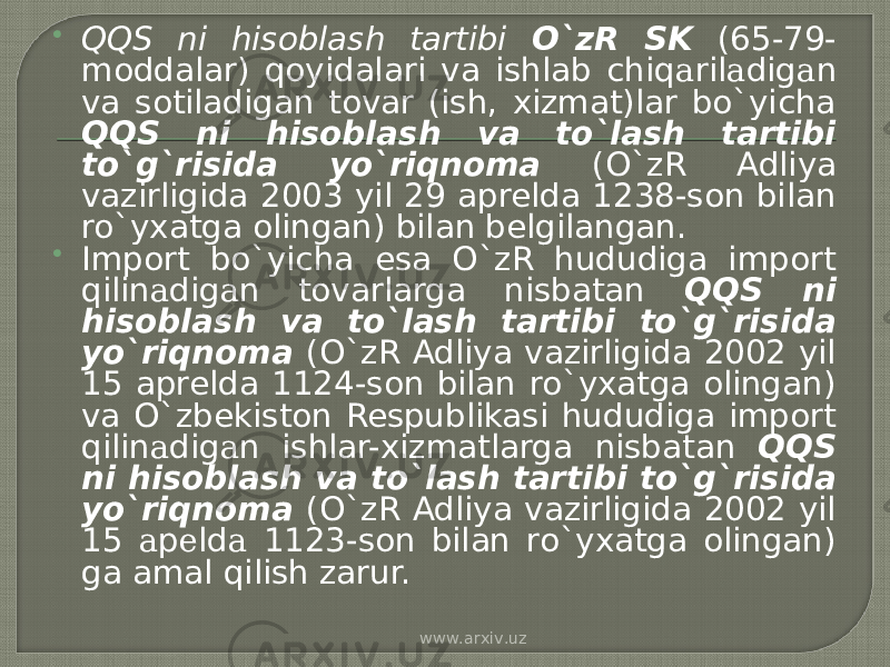  QQS ni hisoblash tartibi O`zR SK (65-79- moddalar) qoyidalari va ishlab chiq а ril а dig а n va sotiladigan tovar (ish, xizmat)lar bo`yicha QQS ni hisoblash va to`lash tartibi to`g`risida yo`riqnoma (O`zR Adliya vazirligida 2003 yil 29 aprelda 1238-son bilan ro`yxatga olingan) bilan belgilangan.  Import bo`yicha esa O`zR hududiga import qilin а dig а n tovarlarga nisbatan QQS ni hisoblash va to`lash tartibi to`g`risida yo`riqnoma (O`zR Adliya vazirligida 2002 yil 15 aprelda 1124-son bilan ro`yxatga olingan) va O`zbekiston Respublikasi hududiga import qilin а dig а n ishlar-xizmatlarga nisbatan QQS ni hisoblash va to`lash tartibi to`g`risida yo`riqnoma (O`zR Adliya vazirligida 2002 yil 15 а p е ld а 1123-son bilan ro`yxatga olingan) ga amal qilish zarur. www.arxiv.uz 