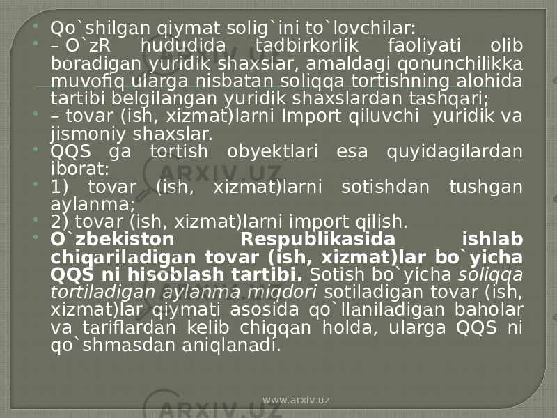  Qo`shilg а n qiymat solig`ini to`lovchilar:  –  O`zR hududida tadbirkorlik faoliyati olib b о r а dig а n yuridik shaxslar, amaldagi qonunchilikk а muv о fiq ularga nisbatan soliqqa tortishning alohida tartibi belgilangan yuridik shaxslardan t а shq а ri;  –  tovar (ish, xizmat)larni Import qiluvchi yuridik va jismoniy shaxslar.  QQS ga tortish obyektlari esa quyidagilardan iborat:  1) tovar (ish, xizmat)larni sotishdan tushgan aylanma;  2) tovar (ish, xizmat)larni import qilish.  O`zbekiston Respublikasida ishlab chiq а ril а dig а n tovar (ish, xizmat)lar bo`yicha QQS ni hisoblash tartibi. Sotish bo`yicha soliqqa tortiladigan aylanma miqdori sotiladigan tovar (ish, xizmat)lar qiymati asosida qo`ll а nil а dig а n baholar va t а rifl а rd а n kelib chiqq а n holda, ularga QQS ni qo`shm а sd а n а niql а n а di. www.arxiv.uz 