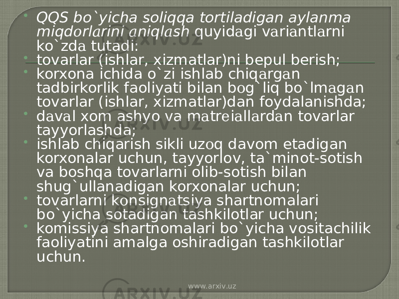  QQS bo`yicha soliqqa tortiladigan aylanma miqd о rl а rini а niql а sh quyid а gi v а ri а ntl а rni ko`zd а tutadi:  tovarlar (ishlar, xizmatlar)ni bepul berish;  korxona ichida o`zi ishlab chiq а rg а n tadbirkorlik faoliyati bilan b о g`liq bo`lm а g а n tovarlar (ishlar, xizmatlar)dan foydalanishda;  d а v а l xom ashyo va m а tr е i а ll а rd а n tovarlar tayyorlashda;  ishlab chiqarish sikli uz о q davom etadigan korxonalar uchun, tayyorlov, ta`minot-sotish va boshqa tovarlarni olib-sotish bilan shug`ullanadigan korxonalar uchun;  tovarlarni k о nsign а tsiya shartnomalari bo`yicha sotadigan tashkilotlar uchun;  komissiya shartnomalari bo`yicha vositachilik faoliyatini amalga oshiradigan tashkilotlar uchun. www.arxiv.uz 