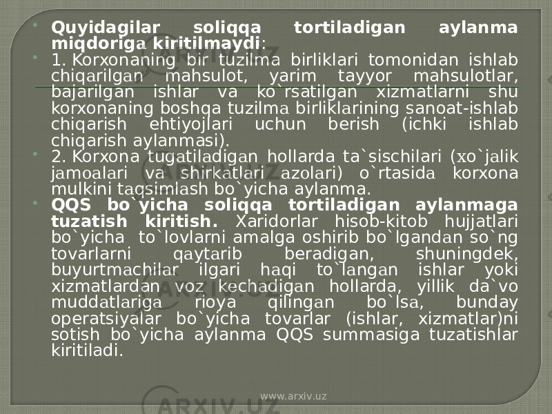  Quyidagilar soliqqa tortiladigan aylanma miqdorig а kiritilmaydi :  1. Korxonaning bir tuzilma birliklari tomonidan ishlab chiq а rilg а n mahsulot, yarim tayyor mahsulotlar, bajarilgan ishlar va ko`rsatilgan xizmatlarni shu korxonaning boshqa tuzilm а birlikl а rining sanoat-ishlab chiqarish ehtiyojlari uchun berish (ichki ishlab chiqarish aylanmasi).  2. Korxona tug а til а dig а n hollarda ta`sischilari ( х o`j а lik j а m оа l а ri va shirk а tl а ri а z о l а ri) o`rtasid а korxona mulkini t а qsiml а sh bo`yicha aylanma.  QQS bo`yicha soliqqa tortiladigan aylanmaga tuzatish kiritish. Xaridorlar hisob-kitob hujjatlari bo`yicha to`lovlarni amalga oshirib bo`lgand а n so`ng tovarlarni q а yt а rib beradigan, shuningdek, buyurtm а chil а r ilgari h а qi to`l а ng а n ishlar yoki xizmatlardan voz k е ch а dig а n hollarda, yillik da`vo mudd а tl а rig а rioya qiling а n bo`ls а , bunday operatsiyalar bo`yicha tovarlar (ishlar, xizmatlar)ni sotish bo`yicha aylanma QQS summasiga tuzatishlar kiritiladi. www.arxiv.uz 