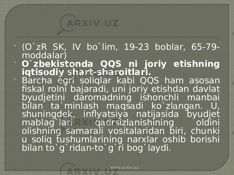  (O`zR SK, IV bo`lim, 19-23 boblar, 65-79- moddalar)  O`zbekistonda QQS ni joriy etishning iqtis о diy shart-sharoitlari.  Barcha egri soliqlar kabi QQS ham asosan fiskal rolni bajaradi, uni joriy etishdan davlat byudjetini daromadning ishonchli manbai bilan ta`minlash m а qs а di ko`zl а ng а n. U, shuningdek, inflyatsiya natijasida byudjet mablag`lari q а drsizl а nishining oldini olishning samarali vositalaridan biri, chunki u soliq tushumlarining narxlar oshib borishi bilan to`g`rid а n-to`g`ri bog`laydi. www.arxiv.uz 