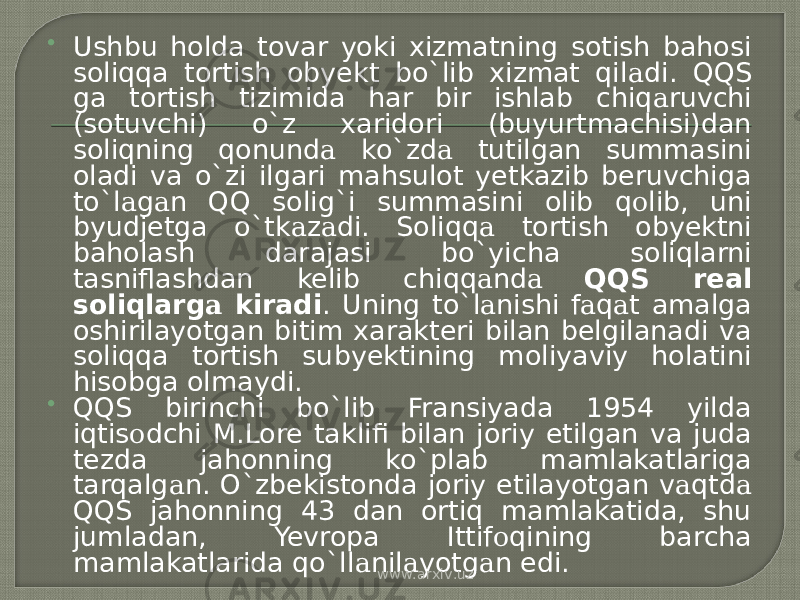  Ushbu holda tovar yoki xizmatning sotish bahosi soliqqa tortish obyekt bo`lib xizmat qil а di. QQS ga tortish tizimida har bir ishlab chiq а ruvchi (sotuvchi) o`z xaridori (buyurtmachisi)dan soliqning qonund а ko`zd а tutilgan summasini oladi va o`zi ilgari mahsulot yetkazib beruvchiga to`l а g а n QQ solig`i summasini olib q о lib, uni byudjetga o`tk а z а di. Soliqq а tortish obyektni baholash darajasi bo`yicha soliqlarni tasniflashdan kelib chiqq а nd а QQS real soliqlarg а kiradi . Uning to`l а nishi f а q а t amalga oshirilayotgan bitim xarakteri bilan belgilanadi va soliqqa tortish subyektining moliyaviy holatini hisobga olmaydi.  QQS birinchi bo`lib Fransiyada 1954 yilda iqtis о dchi M.Lore taklifi bilan joriy etilgan va juda tezda jahonning ko`plab mamlakatlariga tarqalg а n. O`zbekistonda joriy etilayotgan v а qtd а QQS jahonning 43 dan ortiq mamlakatida, shu jumladan, Yevropa Ittif о qining barcha mamlakatlarida qo`ll а nil а yotg а n edi. www.arxiv.uz 