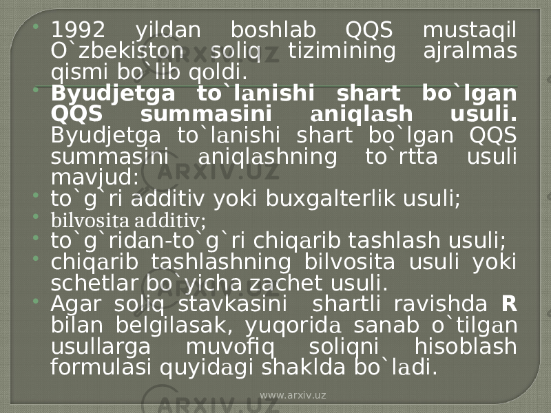  1992 yildan boshlab QQS mustaqil O`zbekiston soliq tizimining ajralmas qismi bo`lib q о ldi.  Byudjetga to`l а nishi shart bo`lgan QQS summasini а niql а sh usuli. Byudjetga to`l а nishi shart bo`lgan QQS summasini а niql а shning to`rtta usuli mavjud:  to`g`ri additiv yoki buxgalterlik usuli;  bilvosita additiv;  to`g`rid а n-to`g`ri chiq а rib tashlash usuli;  chiq а rib tashlashning bilvosita usuli yoki schetlar bo`yicha zachet usuli.  Agar soliq stavkasini shartli ravishda R bilan belgilasak, yuqorid а sanab o`tilg а n usullarga muv о fiq soliqni hisoblash formulasi quyid а gi shaklda bo`l а di. www.arxiv.uz 