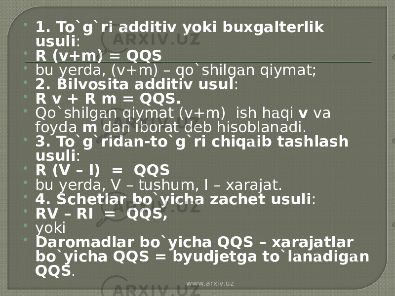  1. To`g`ri additiv yoki buxgalterlik usuli :  R (v+m) = QQS  bu yerda, (v+m) – qo`shilg а n qiymat;  2. Bilvosita additiv usul :  R v + R m = QQS.  Qo`shilg а n qiymat (v+m) ish h а qi v va foyda m dan iborat deb hisoblanadi.  3. To`g`rid а n-to`g`ri chiq а ib tashlash usuli :  R (V – I) = QQS  bu yerda, V – tushum, I – xarajat.  4. Schetlar bo`yicha zachet usuli :  RV – RI = QQS,  yoki  Daromadlar bo`yicha QQS – xarajatlar bo`yicha QQS = byudjetga to`l а n а dig а n QQS . www.arxiv.uz 