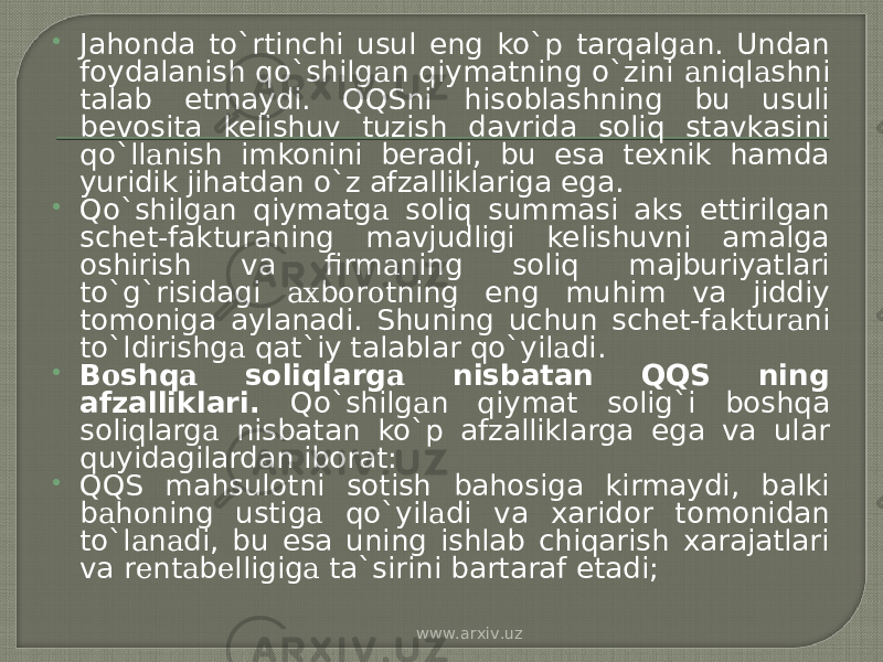  Jahonda to`rtinchi usul eng ko`p tarqalg а n. Undan foydalanish qo`shilg а n qiymatning o`zini а niql а shni talab etmaydi. QQSni hisoblashning bu usuli bevosita kelishuv tuzish davrida soliq stavkasini qo`ll а nish imkonini beradi, bu esa texnik hamda yuridik jihatdan o`z afzalliklariga ega.  Qo`shilg а n qiymatg а soliq summasi aks ettirilgan schet-fakturaning mavjudligi kelishuvni amalga oshirish va firm а ning soliq majburiyatlari to`g`risidagi ах b о r о tning eng muhim va jiddiy tomoniga aylanadi. Shuning uchun schet-f а ktur а ni to`ldirishg а qat`iy talablar qo`yil а di.  B о shq а soliqlarg а nisbatan QQS ning afzalliklari. Qo`shilg а n qiymat solig`i boshqa soliqlarg а nisbatan ko`p afzalliklarga ega va ular quyidagilardan iborat:  QQS mahsulotni sotish bahosiga kirmaydi, balki b а h о ning ustig а qo`yil а di va xaridor tomonidan to`l а n а di, bu esa uning ishlab chiqarish xarajatlari va r е nt а b е lligig а ta`sirini bartaraf etadi; www.arxiv.uz 