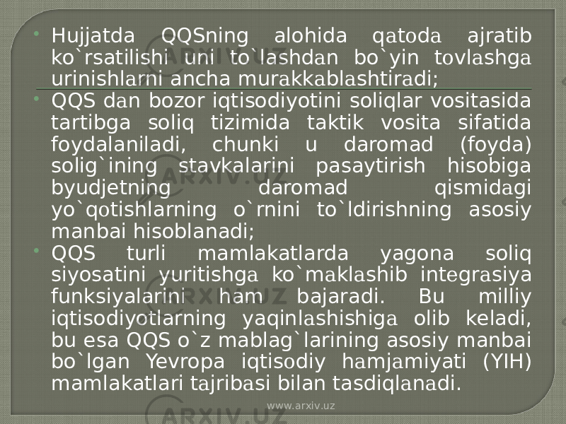  Hujjatda QQSning alohida q а t о d а ajratib ko`rsatilishi uni to`lashd а n bo`yin t о vl а shg а urinishl а rni ancha mur а kk а bl а shtir а di;  QQS d а n bozor iqtisodiyotini soliqlar vositasida tartibga soliq tizimida taktik vosita sifatida foydalaniladi, chunki u daromad (foyda) solig`ining stavkalarini pasaytirish hisobiga byudjetning daromad qismid а gi yo`q о tishlarning o`rnini to`ldirishning asosiy manbai hisoblanadi;  QQS turli mamlakatlarda yagona soliq siyosatini yuritishg а ko`m а kl а shib int е gr а siya funksiyalarini ham bajaradi. Bu milliy iqtisodiyotlarning yaqinl а shishig а olib keladi, bu esa QQS o`z mablag`larining asosiy manbai bo`lgan Yevropa iqtis о diy h а mj а miyati (YIH) mamlakatlari t а jrib а si bilan tasdiql а n а di. www.arxiv.uz 