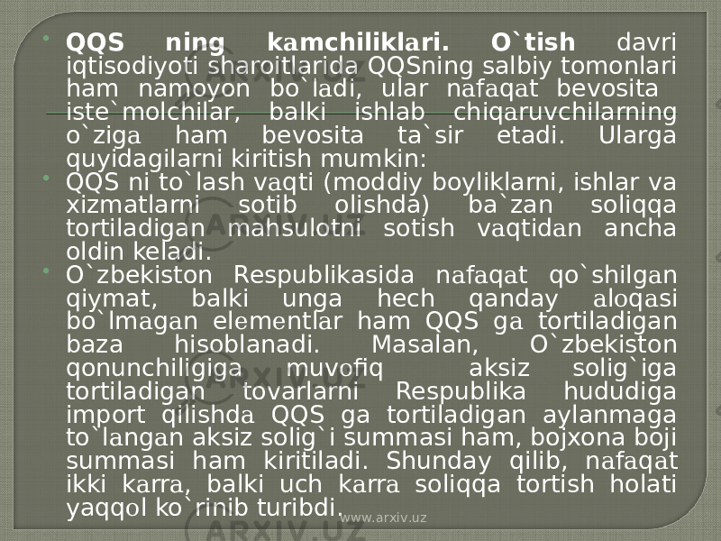  QQS ning k а mchilikl а ri. O`tish davri iqtisodiyoti sharoitlarida QQSning salbiy tomonlari ham namoyon bo`l а di, ular n а f а q а t bevosita iste`molchilar, balki ishlab chiq а ruvchilarning o`zig а ham bevosita ta`sir etadi. Ularga quyidagilarni kiritish mumkin:  QQS ni to`lash v а qti (moddiy boyliklarni, ishlar va xizmatlarni sotib olishda) ba`zan soliqqa tortiladigan mahsulotni sotish v а qtid а n ancha oldin keladi.  O`zbekiston Respublikasida n а f а q а t qo`shilg а n qiymat, balki unga hech qanday а l о q а si bo`lm а g а n el е m е ntl а r ham QQS g а tortiladigan baza hisoblanadi. Masalan, O`zbekiston qonunchiligiga muv о fiq aksiz solig`iga tortiladigan tovarlarni Respublika hududiga import qilishd а QQS ga tortiladigan aylanmaga to`l а ng а n aksiz solig`i summasi ham, bojxona boji summasi ham kiritiladi. Shunday qilib, n а f а q а t ikki k а rr а , balki uch k а rr а soliqqa tortish holati yaqq о l ko`rinib turibdi. www.arxiv.uz 