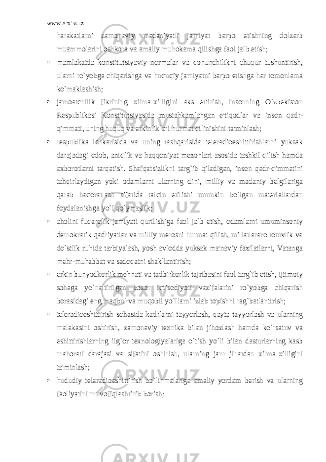 www.arxiv.uz harakatlarni zamonaviy madaniyatli jamiyat barpo etishning dolzarb muammolarini oshkora va amaliy muhokama qilishga faol jalb etish;  mamlakatda konstitutsiyaviy normalar va qonunchilikni chuqur tushuntirish, ularni ro`yobga chiqarishga va huquqiy jamiyatni barpo etishga har tomonlama ko`maklashish;  jamoatchilik fikrining xilma-xilligini aks ettirish, insonning O`zbekiston Respublikasi Konstitutsiyasida mustahkamlangan e&#39;tiqodlar va inson qadr- qimmati, uning huquq va erkinliklari hurmat qilinishini ta&#39;minlash;  respublika ichkarisida va uning tashqarisida teleradioeshittirishlarni yuksak darajadagi odob, aniqlik va haqqoniyat mezonlari asosida tashkil qilish hamda axborotlarni tarqatish. Shafqatsizlikni targ`ib qiladigan, inson qadr-qimmatini tahqirlaydigan yoki odamlarni ularning dini, milliy va madaniy belgilariga qarab haqoratlash sifatida talqin etilishi mumkin bo`lgan materiallardan foydalanishga yo`l qo`ymaslik;  aholini fuqarolik jamiyati qurilishiga faol jalb etish, odamlarni umuminsoniy demokratik qadriyatlar va milliy merosni hurmat qilish, millatlararo totuvlik va do`stlik ruhida tarbiyalash, yosh avlodda yuksak ma&#39;naviy fazilatlarni, Vatanga mehr-muhabbat va sadoqatni shakllantirish;  erkin bunyodkorlik mehnati va tadbirkorlik tajribasini faol targ`ib etish, ijtimoiy sohaga yo`naltirilgan bozor iqtisodiyoti vazifalarini ro`yobga chiqarish borasidagi eng maqbul va muqobil yo`llarni izlab topishni rag`batlantirish;  teleradioeshittirish sohasida kadrlarni tayyorlash, qayta tayyorlash va ularning malakasini oshirish, zamonaviy texnika bilan jihozlash hamda ko`rsatuv va eshittirishlarning ilg`or texnologiyalariga o`tish yo`li bilan dasturlarning kasb mahorati darajasi va sifatini oshirish, ularning janr jihatdan xilma-xilligini ta&#39;minlash;  hududiy teleradioeshittirish bo`linmalariga amaliy yordam berish va ularning faoliyatini muvofiqlashtirib borish; 