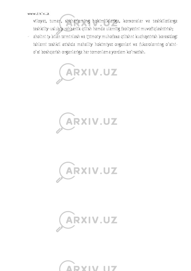 www.arxiv.uz viloyat, tuman, shaharlarning hokimliklariga, korxonalar va tashkilotlarga tashkiliy-uslubiy rahbarlik qilish hamda ularniig faoliyatini muvofiqlashtirish; - aholini ip bilan ta &#39; minlash va ijtimoiy muhofaza qilishni kuchaytirish borasidagi ishlarni tashkil etishda mahalliy hokimiyat organlari va fukarolarning o ` zini - o ` zi boshqarish organlariga har tomonlama yordam ko ` rsatish . 