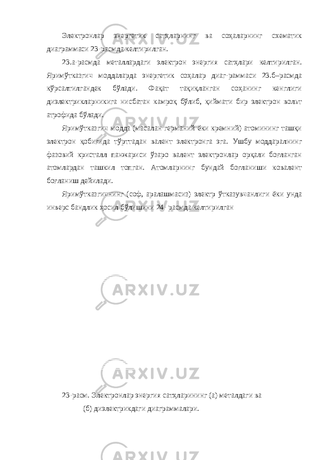 Электронлар энергетик сатҳларнинг ва соҳаларнинг схематик диаграммаси 23-расмда келтирилган. 23.а-расмда металлардаги электрон энергия сатҳлари келтирилган. Яримўтказгич моддаларда энергетик соҳалар диаг-раммаси 23.б–расмда кўрсалтилгандек бўлади. Фақат тақиқланган соҳанинг кенглиги диэлектрикларникига нисбатан камроқ бўлиб, қиймати бир электрон вольт атрофида бўлади. Яримўтказгич модда (масалан германий ёки кремний) атомининг ташқи электрон қобиғида тўрттадан валент электронга эга. Ушбу моддаралнинг фазовий кристалл панжариси ўзаро валент электронлар орқали боғланган атомлардан ташкил топган. Атомларнинг бундай боғланиши ковалент боғланиш дейилади. Яримўтказгичнинг (соф, аралашмасиз) электр ўтказувчанлиги ёки унда инверс бандлик ҳосил бўлишини 24- расмда келтирилган 23-расм. Электронлар энергия сатҳларининг (а) металдаги ва (б) диэлектрикдаги диаграммалари. 