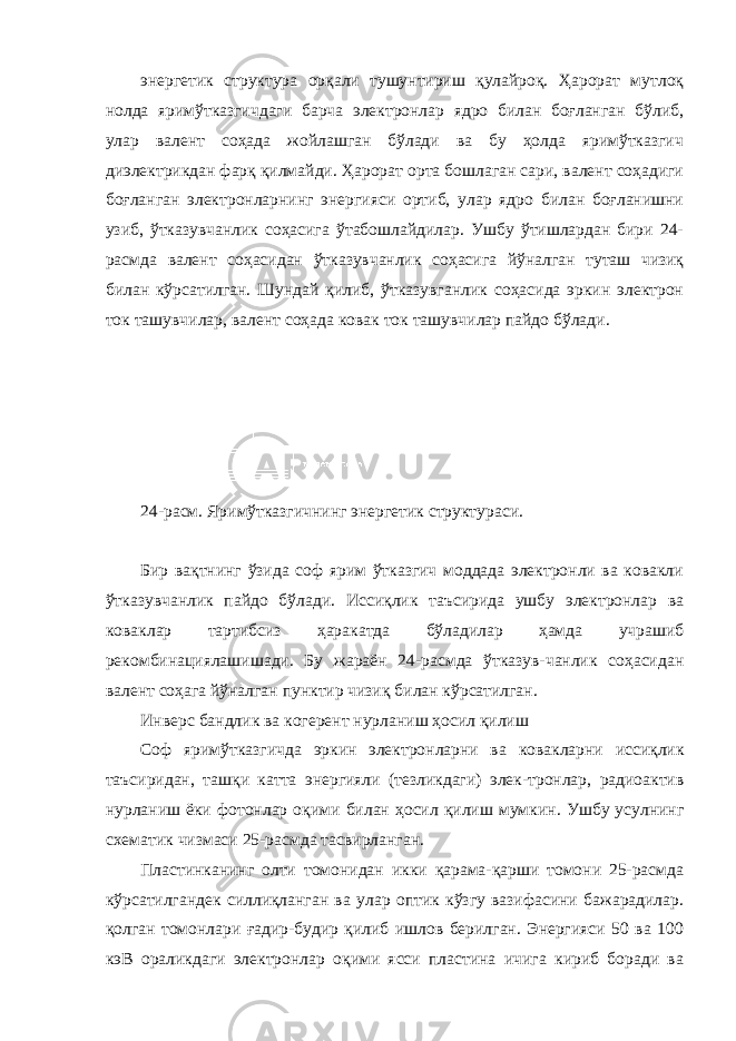 энергетик структура орқали тушунтириш қулайроқ. Ҳарорат мутлоқ нолда яримўтказгичдаги барча электронлар ядро билан боғланган бўлиб, улар валент соҳада жойлашган бўлади ва бу ҳолда яримўтказгич диэлектрикдан фарқ қилмайди. Ҳарорат орта бошлаган сари, валент соҳадиги боғланган электронларнинг энергияси ортиб, улар ядро билан боғланишни узиб, ўтказувчанлик соҳасига ўтабошлайдилар. Ушбу ўтишлардан бири 24- расмда валент соҳасидан ўтказувчанлик соҳасига йўналган туташ чизиқ билан кўрсатилган. Шундай қилиб, ўтказувганлик соҳасида эркин электрон ток ташувчилар, валент соҳада ковак ток ташувчилар пайдо бўлади. 24-расм. Яримўтказгичнинг энергетик структураси. Бир вақтнинг ўзида соф ярим ўтказгич моддада электронли ва ковакли ўтказувчанлик пайдо бўлади. Иссиқлик таъсирида ушбу электронлар ва коваклар тартибсиз ҳаракатда бўладилар ҳамда учрашиб рекомбинациялашишади. Бу жараён 24-расмда ўтказув-чанлик соҳасидан валент соҳага йўналган пунктир чизиқ билан кўрсатилган. Инверс бандлик ва когерент нурланиш ҳосил қилиш Соф яримўтказгичда эркин электронларни ва ковакларни иссиқлик таъсиридан , ташқи катта энергияли ( тезликдаги ) элек - тронлар , радиоактив нурланиш ёки фотонлар оқими билан ҳосил қилиш мумкин . Ушбу усулнинг схематик чизмаси 25-расмда тасвирланган. Пластинканинг олти томонидан икки қарама-қарши томони 25-расмда кўрсатилгандек силлиқланган ва улар оптик кўзгу вазифасини бажарадилар. қ олган томонлари ғадир-будир қилиб ишлов берилган. Энергияси 50 ва 100 кэВ ораликдаги электронлар оқими ясси пластина ичига кириб боради ва 