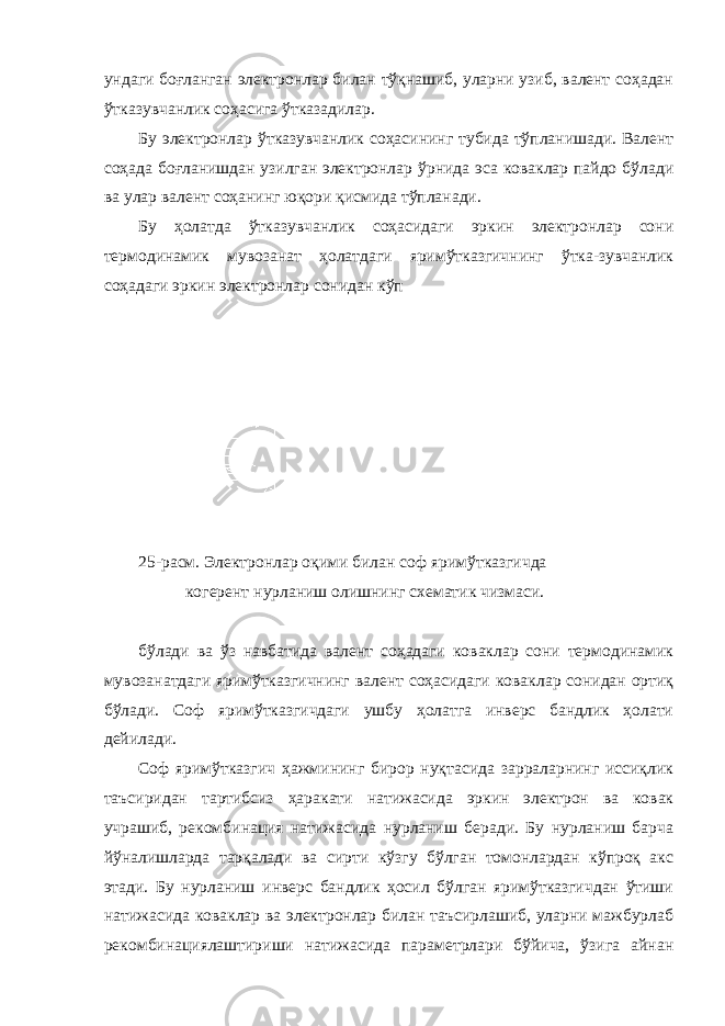 ундаги боғланган электронлар билан тўқнашиб, уларни узиб, валент соҳадан ўтказувчанлик соҳасига ўтказадилар. Бу электронлар ўтказувчанлик соҳасининг тубида тўпланишади. Валент соҳада боғланишдан узилган электронлар ўрнида эса коваклар пайдо бўлади ва улар валент соҳанинг юқори қисмида тўпланади. Бу ҳолатда ўтказувчанлик соҳасидаги эркин электронлар сони термодинамик мувозанат ҳолатдаги яримўтказгичнинг ўтка-зувчанлик соҳадаги эркин электронлар сонидан кўп 25-расм. Электронлар оқими билан соф яримўтказгичда когерент нурланиш олишнинг схематик чизмаси. бўлади ва ўз навбатида валент соҳадаги коваклар сони термодинамик мувозанатдаги яримўтказгичнинг валент соҳасидаги коваклар сонидан ортиқ бўлади. Соф яримўтказгичдаги ушбу ҳолатга инверс бандлик ҳолати дейилади. Соф яримўтказгич ҳажмининг бирор нуқтасида зарраларнинг иссиқлик таъсиридан тартибсиз ҳаракати натижасида эркин электрон ва ковак учрашиб, рекомбинация натижасида нурланиш беради. Бу нурланиш барча йўналишларда тарқалади ва сирти кўзгу бўлган томонлардан кўпроқ акс этади. Бу нурланиш инверс бандлик ҳосил бўлган яримўтказгичдан ўтиши натижасида коваклар ва электронлар билан таъсирлашиб, уларни мажбурлаб рекомбинациялаштириши натижасида параметрлари бўйича, ўзига айнан 