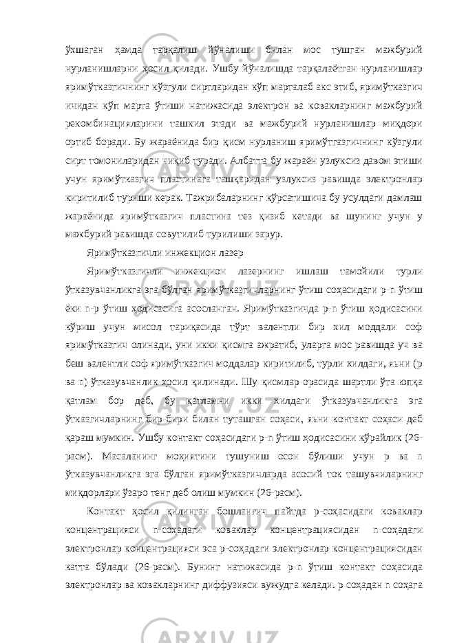 ўхшаган ҳамда тарқалиш йўналиши билан мос тушган мажбурий нурланишларни ҳосил қилади. Ушбу йўналишда тарқалаётган нурланишлар яримўтказгичнинг кўзгули сиртларидан кўп марталаб акс этиб, яримўтказгич ичидан кўп марта ўтиши натижасида электрон ва ковакларнинг мажбурий рекомбинацияларини ташкил этади ва мажбурий нурланишлар миқдори ортиб боради. Бу жараёнида бир қисм нурланиш яримўтгазгичнинг кўзгули сирт томониларидан чиқиб туради. Албатта бу жараён узлуксиз давом этиши учун яримўтказгич пластинага ташқаридан узлуксиз равишда электронлар киритилиб туриши керак. Тажрибаларнинг кўрсатишича бу усулдаги дамлаш жараёнида яримўтказгич пластина тез қизиб кетади ва шунинг учун у мажбурий равишда совутилиб турилиши зарур. Яримўтказгичли инжекцион лазер Яримўтказгичли инжекцион лазернинг ишлаш тамойили турли ўтказувчанликга эга бўлган яримўтказгичларнинг ўтиш соҳасидаги p-n ўтиш ёки n-p ўтиш ҳодисасига асосланган. Яримўтказгичда p-n ўтиш ҳодисасини кўриш учун мисол тариқасида тўрт валентли бир хил моддали соф яримўтказгич олинади  уни икки қисмга ажратиб, уларга мос равишда уч ва беш валентли соф яримўтказгич моддалар киритилиб, турли хилдаги, яьни (p ва n) ўтказувчанлик ҳосил қилинади. Шу қисмлар орасида шартли ўта юпқа қатлам бор деб  бу қатламни икки хилдаги ўтказувчанликга эга ўтказгичларнинг бир-бири билан туташган соҳаси  яьни контакт соҳаси деб қараш мумкин. Ушбу контакт соҳасидаги p-n ўтиш ҳодисасини кўрайлик (26- расм). Масаланинг моҳиятини тушуниш осон бўлиши учун p ва n ўтказувчанликга эга бўлган яримўтказгичларда асосий ток ташувчиларнинг миқдорлари ўзаро тенг деб олиш мумкин (26-расм). Контакт ҳосил қилинган бошланғич пайтда p-соҳасидаги коваклар концентрацияси n-соҳадаги коваклар концентрациясидан n-соҳадаги электронлар концентрацияси эса p-соҳадаги электронлар концентрациясидан катта бўлади (26-расм). Бунинг натижасида p-n ўтиш контакт соҳасида электронлар ва ковакларнинг диффузияси вужудга келади. р соҳадан n соҳага 