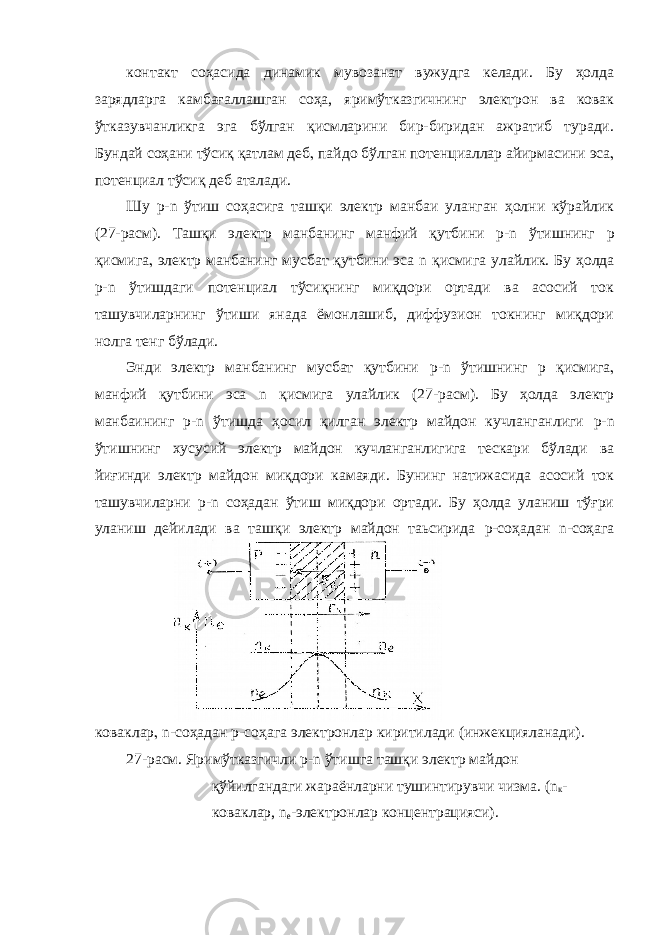 контакт соҳасида динамик мувозанат вужудга келади. Бу ҳолда зарядларга камбағаллашган соҳа, яримўтказгичнинг электрон ва ковак ўтказувчанликга эга бўлган қисмларини бир-биридан ажратиб туради. Бундай соҳани тўсиқ қатлам деб  пайдо бўлган потенциаллар айирмасини эса  потенциал тўсиқ деб аталади. Шу p - n ўтиш соҳасига ташқи электр манбаи уланган ҳолни кўрайлик (27-расм). Ташқи электр манбанинг манфий қутбини p - n ўтишнинг p қисмига  электр манбанинг мусбат қутбини эса n қисмига улайлик. Бу ҳолда p - n ўтишдаги потенциал тўсиқнинг миқдори ортади ва асосий ток ташувчиларнинг ўтиши янада ёмонлашиб, диффузион токнинг миқдори нолга тенг бўлади. Энди электр манбанинг мусбат қутбини p - n ўтишнинг p қисмига  манфий қутбини эса n қисмига улайлик (27-расм). Бу ҳолда электр манбаининг p - n ўтишда ҳосил қилган электр майдон кучланганлиги p - n ўтишнинг хусусий электр майдон кучланганлигига тескари бўлади ва йиғинди электр майдон миқдори камаяди. Бунинг натижасида асосий ток ташувчиларни p - n соҳадан ўтиш миқдори ортади. Бу ҳолда уланиш тўғри уланиш дейилади ва ташқи электр майдон таьсирида p -соҳадан n -соҳага коваклар  n -соҳадан p -соҳага электронлар киритилади (инжекцияланади). 27-расм. Яримўтказгичли р- n ўтишга ташқи электр майдон қўйилгандаги жараёнларни тушинтирувчи чизма. (n к - коваклар, n e -электронлар концентрацияси). 