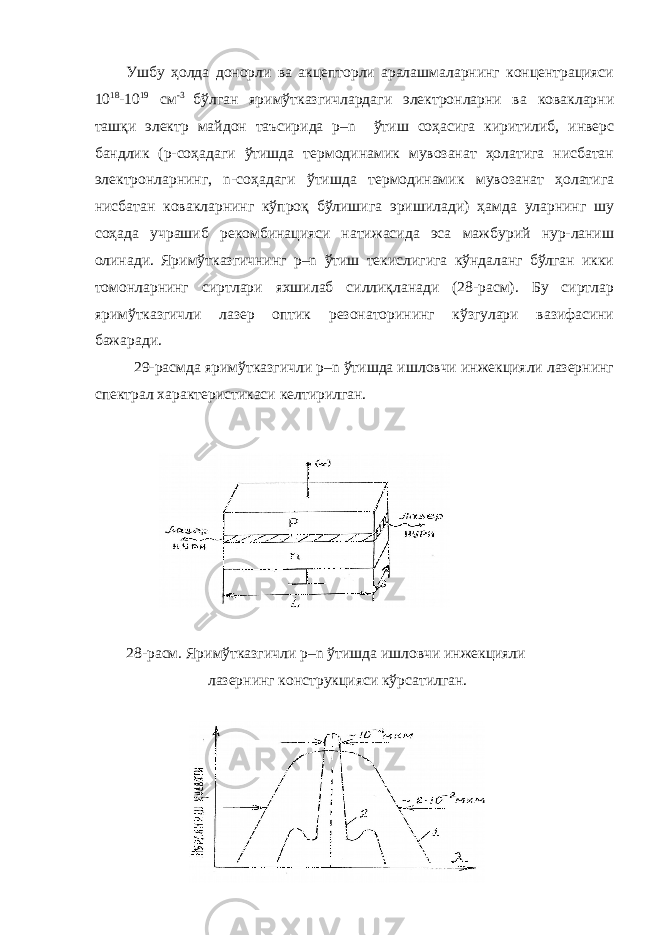 Ушбу ҳолда донорли ва акцепторли аралашмаларнинг концентрацияси 10 18 -10 19 см -3 бўлган яримўтказгичлардаги электронларни ва ковакларни ташқи электр майдон таъсирида p–n ўтиш соҳасига киритилиб, инверс бандлик (р-соҳадаги ўтишда термодинамик мувозанат ҳолатига нисбатан электронларнинг, n-соҳадаги ўтишда термодинамик мувозанат ҳолатига нисбатан ковакларнинг кўпроқ бўлишига эришилади) ҳамда уларнинг шу соҳада учрашиб рекомбинацияси натижасида эса мажбурий нур-ланиш олинади. Яримўтказгичнинг p–n ўтиш текислигига кўндаланг бўлган икки томонларнинг сиртлари яхшилаб силлиқланади (28-расм). Бу сиртлар яримўтказгичли лазер оптик резонаторининг кўзгулари вазифасини бажаради. 29-расмда яримўтказгичли p–n ўтишда ишловчи инжекцияли лазернинг спектрал характеристикаси келтирилган. 28-расм. Яримўтказгичли p–n ўтишда ишловчи инжекцияли лазернинг конструкцияси кўрсатилган. 