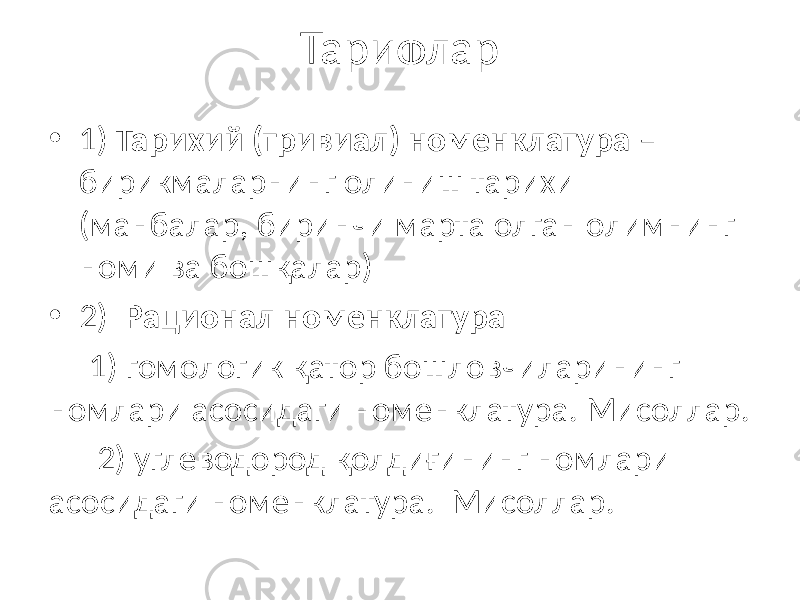 Тарифлар • 1) Тарихий (тривиал) номенклатура – бирикмаларнинг олиниш тарихи (манбалар, биринчи марта олган олимнинг номи ва бошқалар) • 2) Рационал номенклатура 1) гомологик қатор бошловчиларининг номлари асосидаги номенклатура. Мисоллар. 2) углеводород қолдиғининг номлари асосидаги номенклатура. Мисоллар. 