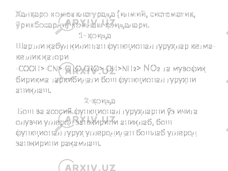 Халқаро номенклатурада (илмий, систематик, ўринбосарли) номлаш қоидалари. 1- қоида Шартли қабул қилинган функционал гуруҳлар кетма- кетлик қатори -COOH˃-CN˃-CHO-CRO˃-OH˃NH 2 ˃ NO 2 га мувофиқ бирикма таркибидаги бош функционал гуруҳни аниқлаш. 2-қоида Бош ва асосий функционал гуруҳларни ўз ичига олувчи углерод занжирини аниқлаб, бош функционал гуруҳ углеродидан бошлаб углерод занжирини рақамлаш. 