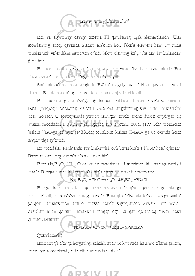 Bor va uning birikmalari Bor va alyuminiy davriy sistema III guruhsinig tipik elementlaridir. Ular atomlarning sirtqi qavatida 3tadan elektron bor. Ikkala element ham bir xilda musbat uch valentlikni namoyon qiladi, lekin ularning ko`p jihatdan bir-birlaridan farqi bor. Bor metalloidlik xossalarni ancha sust namoyon qilsa ham metalloiddir. Bor o`z xossalari jihatdan kremniyga ancha o`xshaydi. Sof holdagi bor borat angidrid B 2 O 3 ni magniy metali bilan qaytarish orqali olinadi. Bunda bor qo`ng ir rangli kukun holda ajralib chiqadi. Borning amaliy ahamiyatga ega bo`lgan birikmalari borat kislota va buradir. Botat (aniqrog i ortoborat) kislota H 3 BO 3 borat angidritning suv bilan birikishidan hosil bo`ladi. U sovuq suvda yomon isitilgan suvda ancha durust eriydigan oq kristall moddadir. H3BO3 qizdirilganda suv chiqarib avval (100 0da) metaborat kislota HBO 2 ga so`ngra (1400Cda) tetraborat kislota H 2 B 4 O 7 ga va oxirida borat angidiridga aylanadi. Bu moddalar eritilganda suv biriktirilib olib borat kislota H 3 BO 3 hosil qilinadi. Borat kislota - eng kuchsiz kislotalardan biri. Bura Na 2 B 4 O 7 10H 2 O oq kristal moddadir. U tetraborat kislotaning natriyli tuzdir. Buraga kuchli kislota ta sir ettirib borat kislota olish mumkin: Na 2 B 4 O 7 + 2HCl+5H 2 O =4H 3 BO 3 +2NaCl. Buraga ba zi metallarning tuzlari aralashtirilib qizdirilganda rangli alanga hosil bo`ladi, bu xusisiyat buraga xosdir. Bura qizdirilganda kristallizasiya suvini yo`qotib shishasimon shaffof massa holida suyuqlanadi. Suvsiz bura metall oksidlari bilan qotishib harakterli rangga ega bo`lgan qo`shaloq tuzlar hosil qilinadi. Masalan: Na 2 B 4 O 7 +Cr 2 O 3 =2Cr(BO 2 ) 3 -6NaBO 2 . (yashil rangli) Bura rangli alanga berganligi sababli analitik kimyoda bazi metallarni (xrom, kobalt va boshqalarni) bilib olish uchun ishlatiladi. 