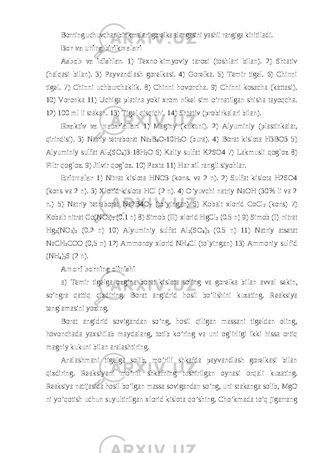 Borning uchuvchan birikmalari gorelka alangasini yashil rangiga kiritiladi. Bor va uning birikmalari Asbob va idishlar . 1) Texno-kimyoviy tarozi (toshlari bilan). 2) Shtativ (halqasi bilan). 3) Payvandlash gorelkasi. 4) Gorelka. 5) Temir tigel. 6) Chinni tigel. 7) Chinni uchburchaklik. 8) Chinni hovoncha. 9) Chinni kosacha (kattasi). 10) Voronka 11) Uchiga platina yoki xrom nikel sim o’rnatilgan shisha tayoqcha. 12) 100 ml li stakan. 13) Tigel qisqichi. 14) Shtativ (probirkalari bilan). Reaktiv va materiallar . 1) Maginy (kukuni). 2) Alyuminiy (plastinkalar, qirindisi). 3) Natriy tetraborat Na 2 B 4 O 7 10H 2 O (bura). 4) Borat kislota H3BO3 5) Alyuminiy sulfat Al 2 (SO 4 )3-18H 2 O 6) Kaliy sulfat K2SO4 7) Lakmusli qog`oz 8) Filtr qog`oz. 9) Jilvir qog`oz. 10) Paxta 11) Har xil rangli siyohlar. Eritmalar 1) Nitrat kislota HNO3 (kons. va 2 n). 2) Sulfat kislota H2SO4 (kons va 2 n). 3) Xlorid kislota HCl (2 n). 4) O’yuvchi natriy NaOH (30% li va 2 n.) 5) Natriy tetraborat Na2B4O 7 (to’yingan) 6) Kobalt xlorid CoCl 2 (kons) 7) Kobalt nitrat Co(NO 3 ) 2 (0.1 n) 8) Simob (II)-xlorid HgCl 2 (0.5 n) 9) Simob (I)-nitrat Hg 2 (NO 3 ) 2 (0.2 n) 10) Alyuminiy sulfat Al 2 (SO 4 ) 3 (0.5 n) 11) Natriy atsetat NaCH 3 COO (0,5 n) 12) Ammonoy xlorid NH 4 Cl (to`yingan) 13) Ammoniy sulfid (NH 4 ) 2 S (2 n). Amorf borning olinishi a) Temir tigelga ozgina borat kislota soling va gorelka bilan avval sekin, so’ngra qattiq qizdiring. Borat angidrid hosil bo’lishini kuzating. Reaksiya tenglamasini yozing. Borat angidrid sovigandan so’ng, hosil qiligan massani tigeldan oling, hovonchada yaxshilab maydalang, totib ko’ring va uni og`irligi ikki hissa ortiq magniy kukuni bilan aralashtiring. Aralashmani tigelga solib, mo’rili shkafda payvandlash gorelkasi bilan qizdiring. Reaksiyani mo’rili shkafning tushirilgan oynasi orqali kuzating. Reaksiya natijasida hosil bo’lgan massa sovigandan so’ng, uni stakanga solib, MgO ni yo’qotish uchun suyultirilgan xlorid kislota qo’shing. Cho’kmada to’q jigarrang 