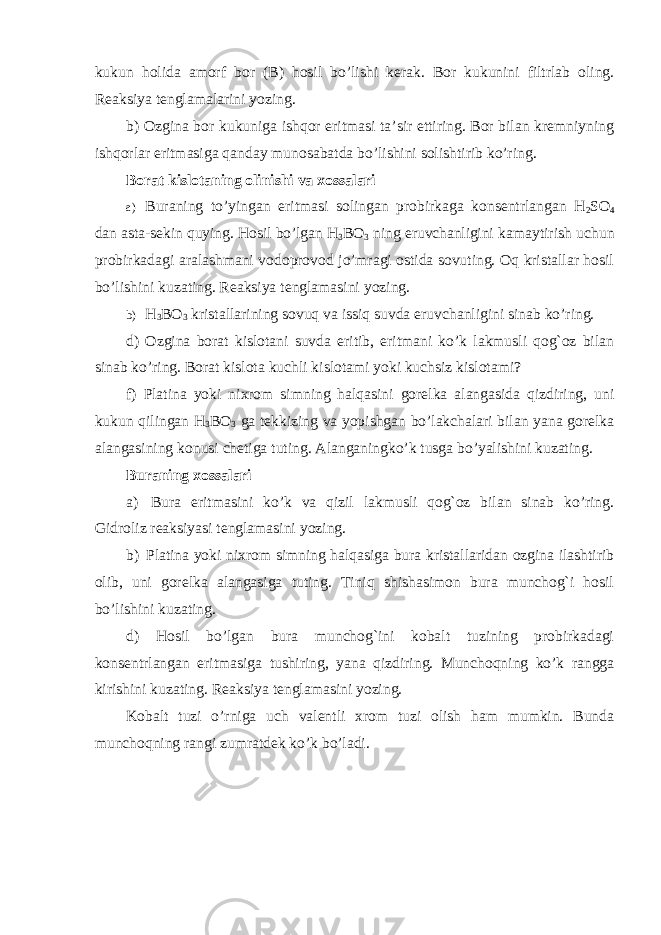 kukun holida amorf bor (B) hosil bo’lishi kerak. Bor kukunini filtrlab oling. Reaksiya tenglamalarini yozing. b) Ozgina bor kukuniga ishqor eritmasi ta’sir ettiring. Bor bilan kremniyning ishqorlar eritmasiga qanday munosabatda bo’lishini solishtirib ko’ring. Borat kislotaning olinishi va xossalari a) Buraning to’yingan eritmasi solingan probirkaga konsentrlangan H 2 SO 4 dan asta-sekin quying. Hosil bo’lgan H 3 BO 3 ning eruvchanligini kamaytirish uchun probirkadagi aralashmani vodoprovod jo’mragi ostida sovuting. Oq kristallar hosil bo’lishini kuzating. Reaksiya tenglamasini yozing. b) H 3 BO 3 kristallarining sovuq va issiq suvda eruvchanligini sinab ko’ring. d) Ozgina borat kislotani suvda eritib, eritmani ko’k lakmusli qog`oz bilan sinab ko’ring. Borat kislota kuchli kislotami yoki kuchsiz kislotami? f) Platina yoki nixrom simning halqasini gorelka alangasida qizdiring, uni kukun qilingan H 3 BO 3 ga tekkizing va yopishgan bo’lakchalari bilan yana gorelka alangasining konusi chetiga tuting. Alanganingko’k tusga bo’yalishini kuzating. Buraning xossalari a) Bura eritmasini ko’k va qizil lakmusli qog`oz bilan sinab ko’ring. Gidroliz reaksiyasi tenglamasini yozing. b) Platina yoki nixrom simning halqasiga bura kristallaridan ozgina ilashtirib olib, uni gorelka alangasiga tuting. Tiniq shishasimon bura munchog`i hosil bo’lishini kuzating. d) Hosil bo’lgan bura munchog`ini kobalt tuzining probirkadagi konsentrlangan eritmasiga tushiring, yana qizdiring. Munchoqning ko’k rangga kirishini kuzating. Reaksiya tenglamasini yozing. Kobalt tuzi o’rniga uch valentli xrom tuzi olish ham mumkin. Bunda munchoqning rangi zumratdek ko’k bo’ladi. 