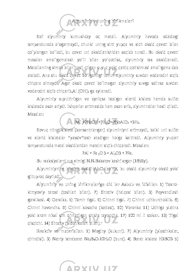 Alyuminiy va uning birikmalari Sof alyuminiy kumushday oq metall. Alyuminiy havoda odatdagi temperaturada o`zgarmaydi, chunki uning sirti yupqa va zich oksid qavati bilan qo`plangan bo`ladi, bu qavat uni oksidlanishidan saqlab turadi. Bu oksid qavati masalan amal`gamalash yo`li bilan yo`qotilsa, alyuminiy tez oksidlanadi. Metallarning simob bilan hosil qilgan suyuq yoki qattiq qotishmasi amal`gama deb ataladi. Ana shu oksid qavati bo`lganligi uchun alyuminiy suvdan vodarodni siqib chiqara olmaydi. Agar oksid qavati bo`lmagan alyuminiy suvga solinsa suvdan vodarodni siqib chiqarib,Al (OH) 3 ga aylanadi. Alyuminiy suyultirilgan va ayniqsa istalgan xlorid kislota hamda sulfat kislotada oson eriydi. Ishqorlar eritmasida ham oson erib, alyuminatlar hosil qiladi. Masalan: 2Al +2NaOH+2H 2 O=2NaAlO 2 +3H 2 . Sovuq nitrat kislota (konsentrlangan) alyuminiyni eritmaydi, balki uni sulfat va xlorid kislotalar “passiv“tasir etadigan holga keltiradi. Alyuminiy yuqori temperaturada metal oksidlaridan metalni siqib chiqaradi. Masalan: 2Al + Fe 2 O 3 = Al 2 O3 + 2Fe. Bu reaksiyalarni rus ximigi N.N.Beketov kashf etgan (1859y). Alyuminiyning birgina oksidi Al 2 O 3 bo`lib, bu oksid alyuminiy oksid yoki giltuproq deyiladi. Alyuminiy va uning birikmalariga oid lar Asbob va idishlar . 1) Texno- kimyoviy tarozi (toshlari bilan). 2) Shtativ (halqasi bilan). 3) Payvandlash gorelkasi. 4) Gorelka. 5) Temir tigel. 6) Chinni tigel. 7) Chinni uchburchaklik. 8) Chinni hovoncha. 9) Chinni kosacha (kattasi). 10) Voronka 11) Uchiga platina yoki xrom nikel sim o’rnatilgan shisha tayoqcha. 12) 100 ml li stakan. 13) Tigel qisqichi. 14) Shtativ (probirkalari bilan). Reaktiv va materiallar. 1) Maginy (kukuni). 2) Alyuminiy (plastinkalar, qirindisi). 3) Natriy tetraborat Na 2 B 4 O 7 10H 2 O (bura). 4) Borat kislota H3BO3 5) 