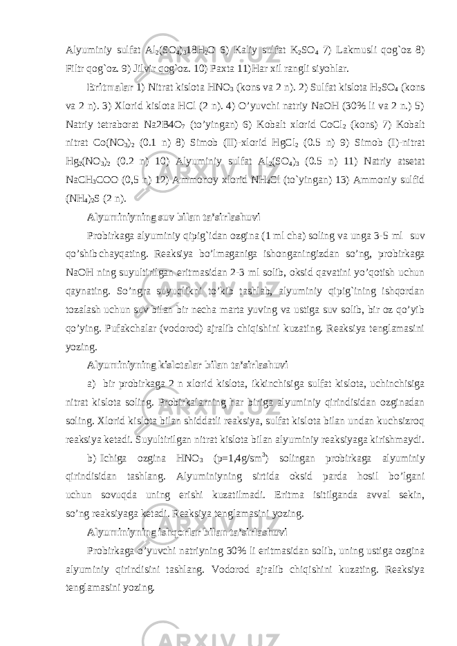 Alyuminiy sulfat Al 2 (SO 4 ) 3 18H 2 O 6) Kaliy sulfat K 2 SO 4 7) Lakmusli qog`oz 8) Filtr qog`oz. 9) Jilvir qog`oz. 10) Paxta 11)Har xil rangli siyohlar. Eritmalar 1) Nitrat kislota HNO 3 (kons va 2 n). 2) Sulfat kislota H 2 SO 4 (kons va 2 n). 3) Xlorid kislota HCl (2 n). 4) O’yuvchi natriy NaOH (30% li va 2 n.) 5) Natriy tetraborat Na2B4O 7 (to’yingan) 6) Kobalt xlorid CoCl 2 (kons) 7) Kobalt nitrat Co(NO 3 ) 2 (0.1 n) 8) Simob (II)-xlorid HgCl 2 (0.5 n) 9) Simob (I)-nitrat Hg 2 (NO 3 ) 2 (0.2 n) 10) Alyuminiy sulfat Al 2 (SO 4 ) 3 (0.5 n) 11) Natriy atsetat NaCH 3 COO (0,5 n) 12) Ammonoy xlorid NH 4 Cl (to`yingan) 13) Ammoniy sulfid (NH 4 ) 2 S (2 n). Alyuminiyning suv bilan ta’sirlashuvi Probirkaga alyuminiy qipig`idan ozgina (1 ml cha) soling va unga 3-5 ml suv qo’shib chayqating. Reaksiya bo’lmaganiga ishonganingizdan so’ng, probirkaga NaOH ning suyultirilgan eritmasidan 2-3 ml solib, oksid qavatini yo’qotish uchun qaynating. So’ngra suyuqlikni to’kib tashlab, alyuminiy qipig`ining ishqordan tozalash uchun suv bilan bir necha marta yuving va ustiga suv solib, bir oz qo’yib qo’ying. Pufakchalar (vodorod) ajralib chiqishini kuzating. Reaksiya tenglamasini yozing. Alyuminiyning kislotalar bilan ta’sirlashuvi a) bir probirkaga 2 n xlorid kislota, ikkinchisiga sulfat kislota, uchinchisiga nitrat kislota soling. Probirkalarning har biriga alyuminiy qirindisidan ozginadan soling. Xlorid kislota bilan shiddatli reaksiya, sulfat kislota bilan undan kuchsizroq reaksiya ketadi. Suyultirilgan nitrat kislota bilan alyuminiy reaksiyaga kirishmaydi. b) Ichiga ozgina HNO 3 (p=1,4g/sm 3 ) solingan probirkaga alyuminiy qirindisidan tashlang. Alyuminiyning sirtida oksid parda hosil bo’lgani uchun sovuqda uning erishi kuzatilmadi. Eritma isitilganda avval sekin, so’ng reaksiyaga ketadi. Reaksiya tenglamasini yozing. Alyuminiyning ishqorlar bilan ta’sirlashuvi Probirkaga o’yuvchi natriyning 30% li eritmasidan solib, uning ustiga ozgina alyuminiy qirindisini tashlang. Vodorod ajralib chiqishini kuzating. Reaksiya tenglamasini yozing. 