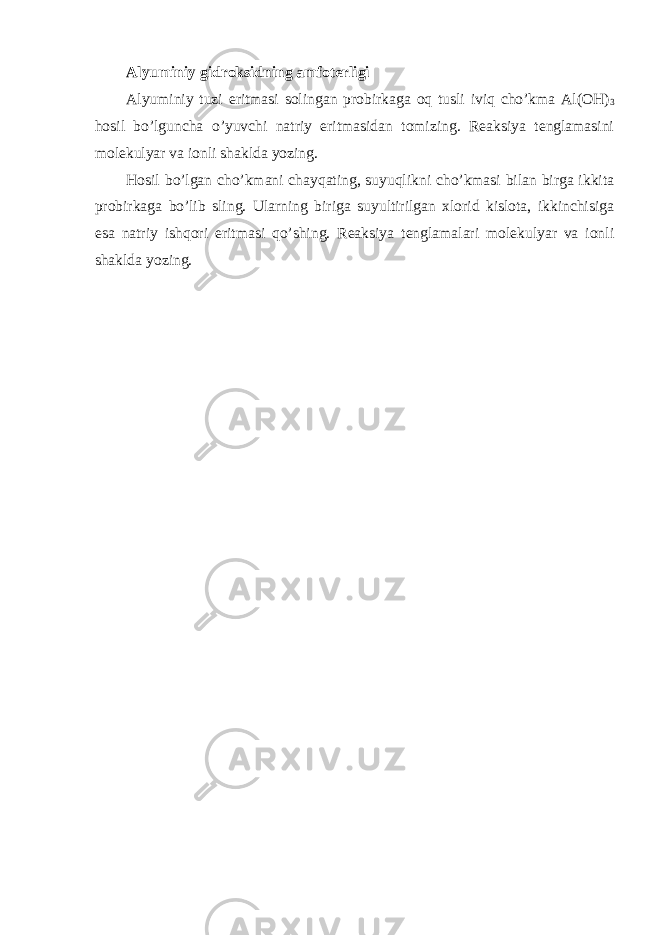 Alyuminiy gidroksidning amfoterligi Alyuminiy tuzi eritmasi solingan probirkaga oq tusli iviq cho’kma Al(OH) 3 hosil bo’lguncha o’yuvchi natriy eritmasidan tomizing. Reaksiya tenglamasini molekulyar va ionli shaklda yozing. Hosil bo’lgan cho’kmani chayqating, suyuqlikni cho’kmasi bilan birga ikkita probirkaga bo’lib sling. Ularning biriga suyultirilgan xlorid kislota, ikkinchisiga esa natriy ishqori eritmasi qo’shing. Reaksiya tenglamalari molekulyar va ionli shaklda yozing. 