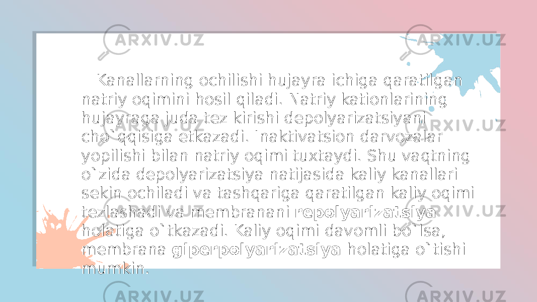  Kanallarning ochilishi hujayra ichiga qaratilgan natriy oqimini hosil qiladi. Natriy kationlarining hujayraga juda tez kirishi depolyarizatsiyani cho`qqisiga etkazadi. Inaktivatsion darvozalar yopilishi bilan natriy oqimi tuxtaydi. Shu vaqtning o`zida depolyarizatsiya natijasida kaliy kanallari sekin ochiladi va tashqariga qaratilgan kaliy oqimi tezlashadi va membranani repolyarizatsiya holatiga o`tkazadi. Kaliy oqimi davomli bo`lsa, membrana giperpolyarizatsiya holatiga o`tishi mumkin. 