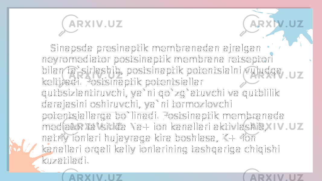  Sinapsda presinaptik membranadan ajralgan neyromediator postsinaptik membrana retseptori bilan ta`sirlashib, postsinaptik potentsialni vujudga keltiradi. Postsinaptik potentsiallar qutbsizlantiruvchi, ya`ni qo`zg`atuvchi va qutblilik darajasini oshiruvchi, ya`ni tormozlovchi potentsiallarga bo`linadi. Postsinaptik membranada mediator ta`sirida Na+ ion kanallari aktivlashib, natriy ionlari hujayraga kira boshlasa, K+ ion kanallari orqali kaliy ionlarining tashqariga chiqishi kuzatiladi. 